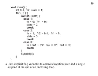 39
    void main() {
        int fn1, fn2, state = 1;
        for ( ;; ) {
             switch (state) {
               case 1:
                   fn = 0; fn1 = fn;
                   state = 2;
                   break;
               case 2:
                   fn = 1; fn2 = fn1; fn1 = fn;
                   state = 3;
                   break;
               case 3:
                   fn = fn1 + fn2; fn2 = fn1; fn1 = fn;
                   break;
             }
             suspend();
        }
    }
• Uses explicit ﬂag variables to control execution state and a single
  suspend at the end of an enclosing loop.
 
