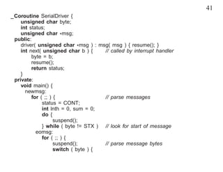 41
_Coroutine SerialDriver {
    unsigned char byte;
    int status;
    unsigned char *msg;
 public:
    driver( unsigned char *msg ) : msg( msg ) { resume(); }
    int next( unsigned char b ) {     // called by interrupt handler
         byte = b;
         resume();
         return status;
    }
 private:
    void main() {
      newmsg:
         for ( ;; ) {                 // parse messages
              status = CONT;
              int lnth = 0, sum = 0;
              do {
                    suspend();
              } while ( byte != STX ) // look for start of message
           eomsg:
              for ( ;; ) {
                    suspend();        // parse message bytes
                    switch ( byte ) {
 