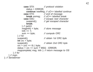 42
                         case STX:           // protocol violation
                             status = ERROR;
                             continue newMsg; // uC++ labelled continue
                         case ETX:           // end of message
                             break eomsg;    // uC++ labelled break
                         case ESC:           // escape next character
                             suspend();      // get escaped character
                             break;
                       } // switch
                       msg[lnth] = byte;     // store message
                       lnth += 1;
                       sum += byte;          // compute CRC
                 } // for
                 suspend();                  // obtain 1st CRC byte
                 int crc = byte;
                 suspend();                  // obtain 2nd CRC byte
                 crc = (crc << 8) | byte;
                 status = crc == sum ? MSG : ERROR;
                 msgcomplete( msg, lnth ); // return message to OS
           } // for
      } // main
}; // SerialDriver
 