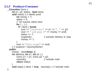 43
2.1.5 Producer-Consumer
  _Coroutine Cons {
       int p1, p2, status; bool done;
       void main() { // starter prod
             int money = 1;
             status = 0;
             // 1st resume starts here
             for ( ;; ) {
                if ( done ) break;
                    cout << "receives:" << p1 << ", " << p2;
                    cout << " and pays $" << money << endl;
                    status += 1;
                    suspend();          // activate delivery or stop
                    money += 1;
             }
             cout << "Cons stops" << endl;
       } // suspend / resume(starter)
     public:
       Cons() : done(false) {}
       int delivery( int p1, int p2 ) {
             Cons::p1 = p1; Cons::p2 = p2;
             resume();                  // activate main
             return status;
       }
       void stop() { done = true; resume(); } // activate main
  };
 
