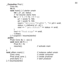 44
_Coroutine Prod {
      Cons &c;
      int N;
      void main() { // starter umain
            int i, p1, p2, status;
            // 1st resume starts here
            for ( i = 1; i <= N; i += 1 ) {
                  p1 = rand() % 100;
                  p2 = rand() % 100;
                  cout<< "delivers:"<< p1<< ", "<< p2<< endl;
                  status = c.delivery( p1, p2 );
                  cout << " gets status:" << status << endl;
            }
            cout << "Prod stops" << endl;
            c.stop();
      } // suspend / resume(starter)
   public:
      Prod( Cons &c ) : c(c) {}
      void start( int N ) {
            Prod::N = N;
            resume();                    // activate main
      }
};
void uMain::main() {                     // instance called umain
      Cons cons;                         // create consumer
      Prod prod( cons );                 // create producer
      prod.start( 5 );                   // start producer
} // resume(starter)
 