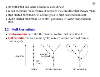 46
• Do both Prod and Cons need to be coroutines?
• When coroutine main returns, it activates the coroutine that started main.
• prod started cons.main, so control goes to prod suspended in stop.
• uMain started prod.main, so control goes back to uMain suspended in
  start.

2.2 Full Coroutines
• Semi-coroutine activates the member routine that activated it.
• Full coroutine has a resume cycle; semi-coroutine does not form a
  resume cycle.



                              resume
        stack(s)               suspend
                         call
                         return

                    routine       semi-coroutine        full coroutine
 