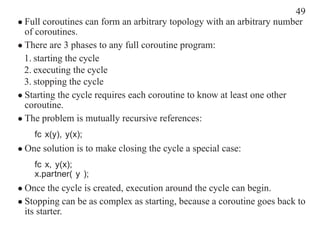 49
• Full coroutines can form an arbitrary topology with an arbitrary number
  of coroutines.
• There are 3 phases to any full coroutine program:
  1. starting the cycle
  2. executing the cycle
  3. stopping the cycle
• Starting the cycle requires each coroutine to know at least one other
  coroutine.
• The problem is mutually recursive references:
    fc x(y), y(x);
• One solution is to make closing the cycle a special case:
    fc x, y(x);
    x.partner( y );
• Once the cycle is created, execution around the cycle can begin.
• Stopping can be as complex as starting, because a coroutine goes back to
  its starter.
 