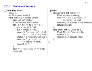51
2.2.1 Producer-Consumer
_Coroutine Prod {                                public:
   Cons *c;                                        int payment( int money ) {
   int N, money, receipt;                               Prod::money = money;
   void main() { // starter umain                       cout << " gets payment $"
        int i, p1, p2, status;                               << money << endl;
        // 1st resume starts here                       resume(); // activate Cons::delivery
        for ( i = 1; i <= N; i += 1 ) {                 return receipt;
              p1 = rand() % 100;                   }
              p2 = rand() % 100;                   void start( int N, Cons &c ) {
              cout << "delivers:" << p1                 Prod::N = N; Prod::c = &c;
                   << ", " << p2 << endl;               receipt = 0;
              status = c->delivery( p1, p2 );           resume(); // activate main
              cout << " gets status:"              }
                   << status << endl;         };
              receipt += 1;
        }
        cout << "Prod stops" << endl;
        c->stop();
   }
 
