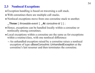 54
2.3 Nonlocal Exceptions
• Exception handling is based on traversing a call stack.
• With coroutines there are multiple call stacks.
• Nonlocal exceptions move from one coroutine stack to another.
  _Throw [ throwable-event [ _At coroutine-id ] ] ;
• Hence, exceptions can be handled locally within a coroutine or
  nonlocally among coroutines.
• Local exceptions within a coroutine are the same as for exceptions
  within a routine/class, with one nonlocal difference:
  – An unhandled exception raised by a coroutine raises a nonlocal
    exception of type uBaseCoroutine::UnhandledException at the
    coroutine’s last resumer and then terminates the coroutine.
 