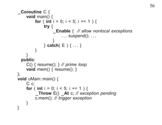 56
_Coroutine C {
     void main() {
          for ( int i = 0; i < 5; i += 1 ) {
               try {
                     _Enable { // allow nonlocal exceptions
                         . . . suspend(); . . .
                    }
               } catch( E ) { . . . }
          }
     }
   public:
     C() { resume(); } // prime loop
     void mem() { resume(); }
};
void uMain::main() {
     C c;
     for ( int i = 0; i < 5; i += 1 ) {
           _Throw E() _At c; // exception pending
          c.mem(); // trigger exception
     }
}
 