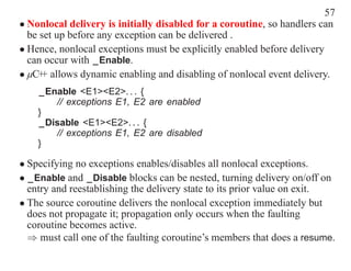 57
• Nonlocal delivery is initially disabled for a coroutine, so handlers can
  be set up before any exception can be delivered .
• Hence, nonlocal exceptions must be explicitly enabled before delivery
  can occur with _Enable.
• µC+ allows dynamic enabling and disabling of nonlocal event delivery.
     +
    _Enable <E1><E2>. . . {
       // exceptions E1, E2 are enabled
    }
    _Disable <E1><E2>. . . {
       // exceptions E1, E2 are disabled
    }

• Specifying no exceptions enables/disables all nonlocal exceptions.
• _Enable and _Disable blocks can be nested, turning delivery on/off on
  entry and reestablishing the delivery state to its prior value on exit.
• The source coroutine delivers the nonlocal exception immediately but
  does not propagate it; propagation only occurs when the faulting
  coroutine becomes active.
  ⇒ must call one of the faulting coroutine’s members that does a resume.
 