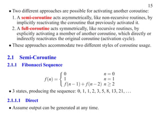 15
• Two different approaches are possible for activating another coroutine:
  1. A semi-coroutine acts asymmetrically, like non-recursive routines, by
     implicitly reactivating the coroutine that previously activated it.
  2. A full-coroutine acts symmetrically, like recursive routines, by
     explicitly activating a member of another coroutine, which directly or
     indirectly reactivates the original coroutine (activation cycle).
• These approaches accommodate two different styles of coroutine usage.

2.1 Semi-Coroutine
2.1.1 Fibonacci Sequence
                             0                      n=0
                   f (n) = 1                        n=1
                             f (n − 1) + f (n − 2) n ≥ 2
• 3 states, producing the sequence: 0, 1, 1, 2, 3, 5, 8, 13, 21, . . .
2.1.1.1 Direct
 • Assume output can be generated at any time.
 