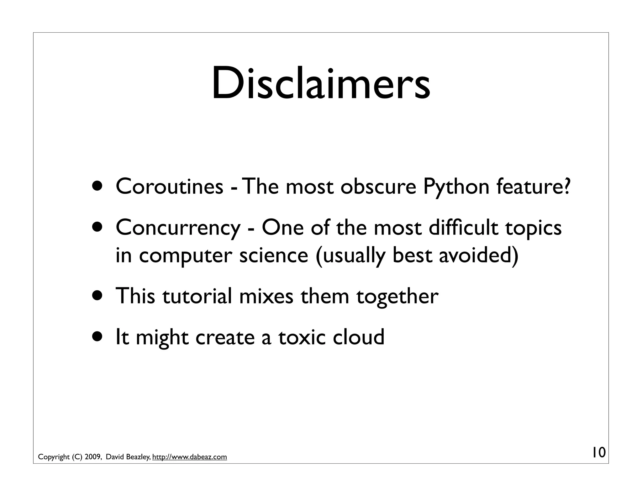 Disclaimers

               • Coroutines - The most obscure Python feature?
               • Concurrency - One of the most difﬁcult topics
                      in computer science (usually best avoided)
               • This tutorial mixes them together
               • It might create a toxic cloud

Copyright (C) 2009, David Beazley, http://www.dabeaz.com           10
 
