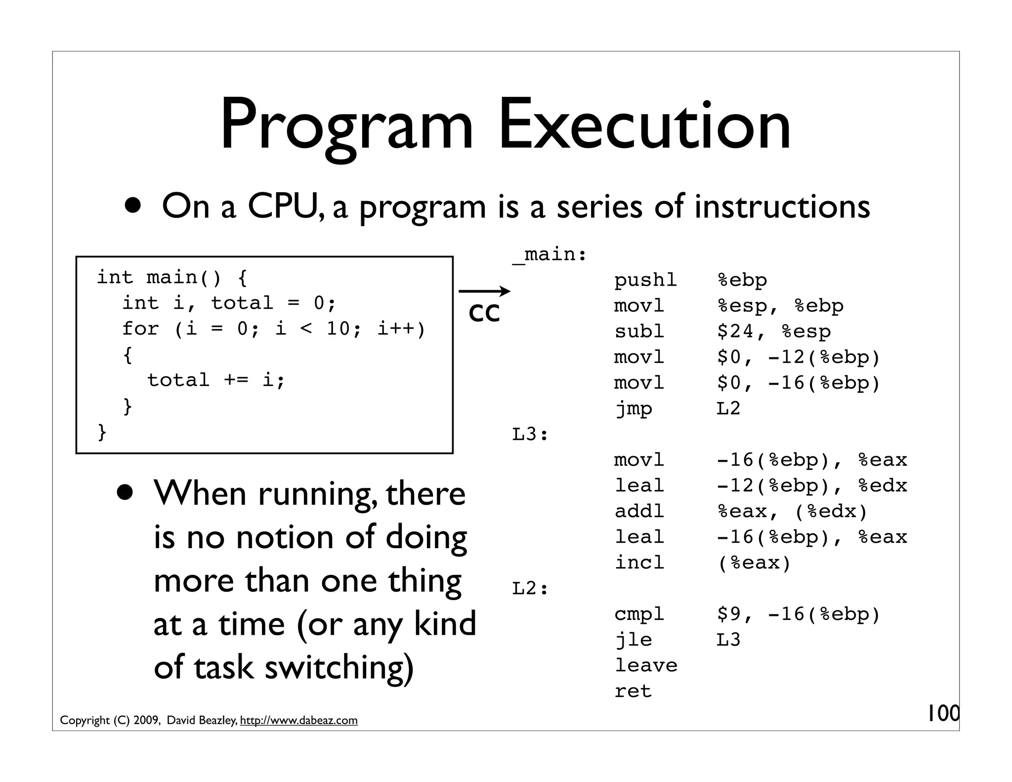 Program Execution
           • On a CPU, a program is a series of instructions
                                                                _main:
      int main() {                                                       pushl   %ebp
        int i, total = 0;
        for (i = 0; i < 10; i++)
                                                           cc            movl
                                                                         subl
                                                                                 %esp, %ebp
                                                                                 $24, %esp
        {                                                                movl    $0, -12(%ebp)
          total += i;                                                    movl    $0, -16(%ebp)
        }                                                                jmp     L2
      }                                                         L3:
                                                                         movl    -16(%ebp), %eax

          • When running, there                                          leal
                                                                         addl
                                                                                 -12(%ebp), %edx
                                                                                 %eax, (%edx)
                 is no notion of doing                                   leal    -16(%ebp), %eax
                                                                         incl    (%eax)
                 more than one thing                            L2:
                 at a time (or any kind                                  cmpl
                                                                         jle
                                                                                 $9, -16(%ebp)
                                                                                 L3
                 of task switching)                                      leave
                                                                         ret
Copyright (C) 2009, David Beazley, http://www.dabeaz.com                                           100
 