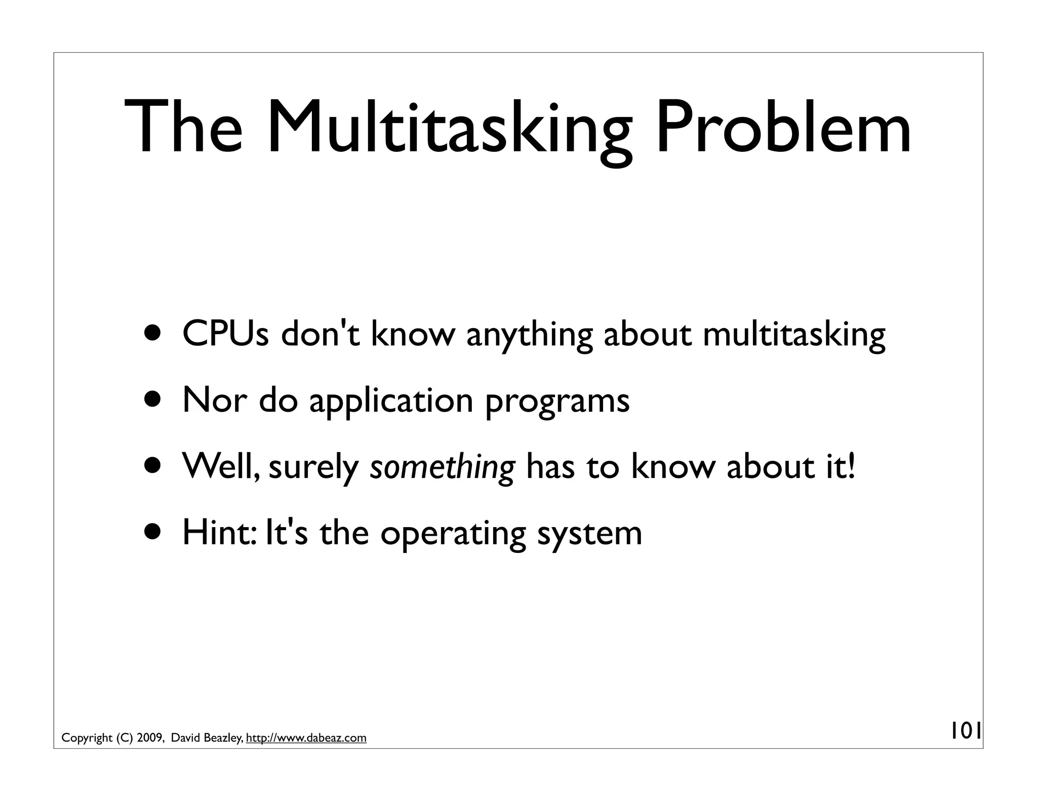 The Multitasking Problem

              • CPUs don't know anything about multitasking
              • Nor do application programs
              • Well, surely something has to know about it!
              • Hint: It's the operating system

Copyright (C) 2009, David Beazley, http://www.dabeaz.com       101
 