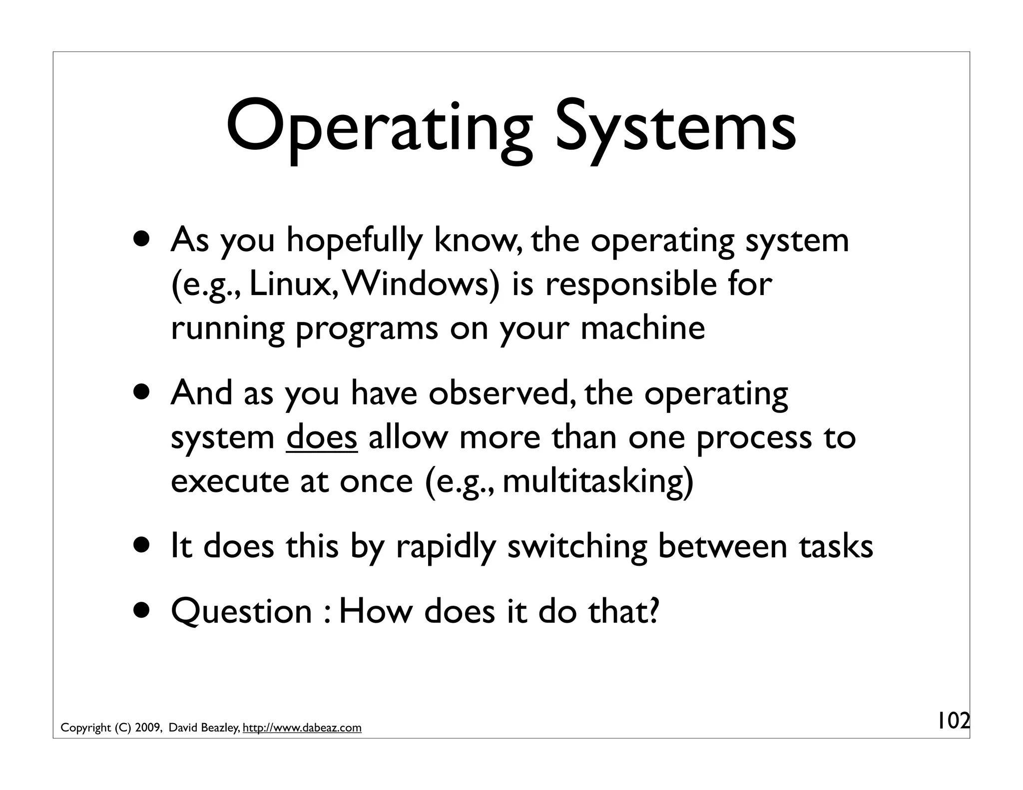 Operating Systems
            • As you hopefully know, the operating system
                    (e.g., Linux, Windows) is responsible for
                    running programs on your machine
            • And as you have observed, the operating
                    system does allow more than one process to
                    execute at once (e.g., multitasking)
            • It does this by rapidly switching between tasks
            • Question : How does it do that?
Copyright (C) 2009, David Beazley, http://www.dabeaz.com         102
 