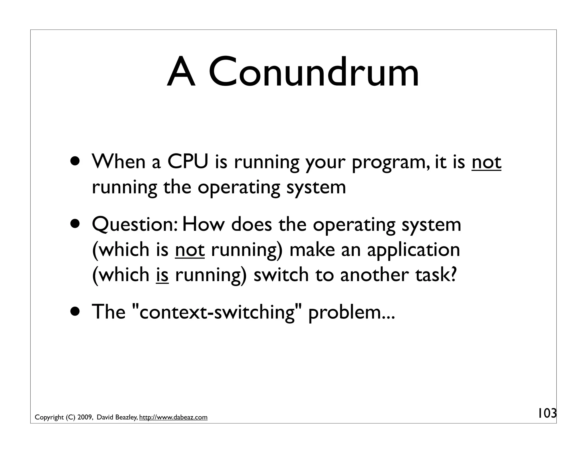 A Conundrum

          • When a CPU is running your program, it is not
                  running the operating system
          • Question: How does the operating system
                  (which is not running) make an application
                  (which is running) switch to another task?
          • The "context-switching" problem...

Copyright (C) 2009, David Beazley, http://www.dabeaz.com       103
 