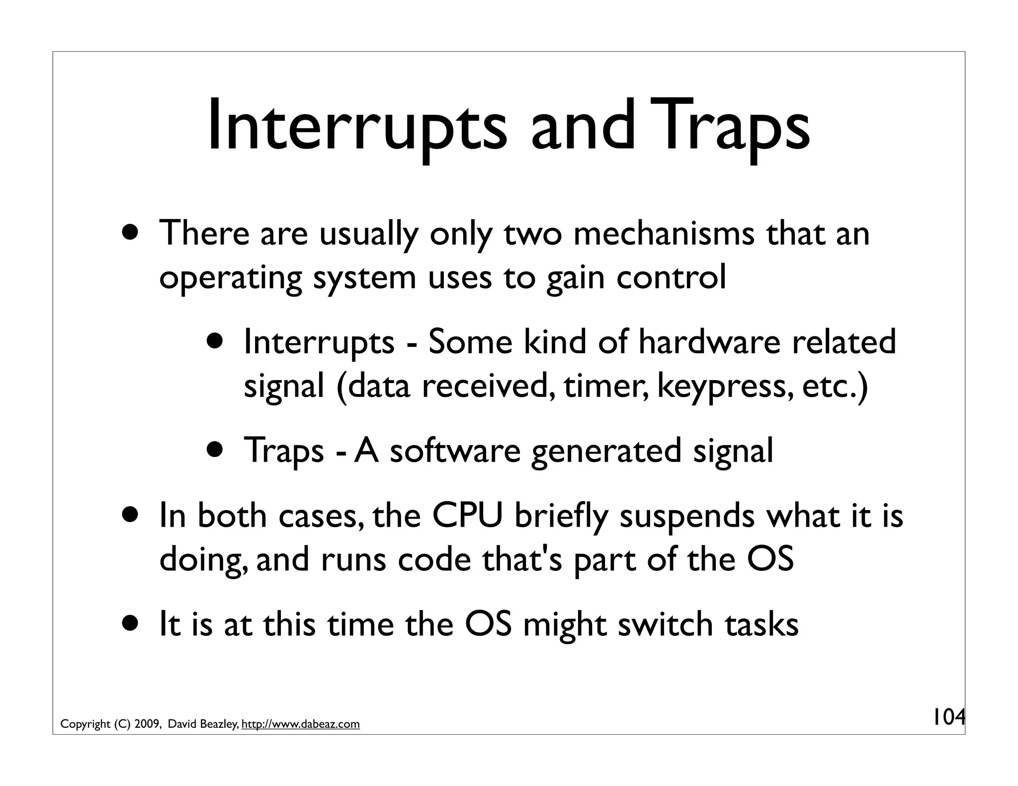 Interrupts and Traps
          • There are usually only two mechanisms that an
                  operating system uses to gain control
                          • Interrupts - Some kind of hardware related
                                  signal (data received, timer, keypress, etc.)
                          • Traps - A software generated signal
          • In both cases, the CPU brieﬂy suspends what it is
                  doing, and runs code that's part of the OS
          • It is at this time the OS might switch tasks
Copyright (C) 2009, David Beazley, http://www.dabeaz.com                          104
 