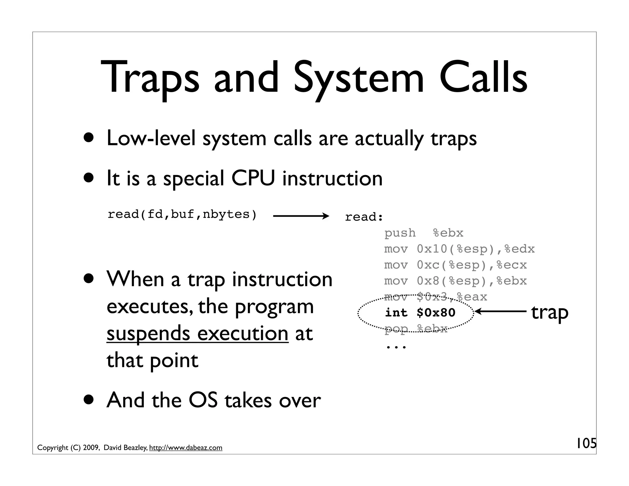 Traps and System Calls
             • Low-level system calls are actually traps
             • It is a special CPU instruction
                     read(fd,buf,nbytes)                   read:
                                                                   push %ebx
                                                                   mov 0x10(%esp),%edx

             • When a trap instruction
                                                                   mov 0xc(%esp),%ecx
                                                                   mov 0x8(%esp),%ebx
                                                                   mov $0x3,%eax
                    executes, the program                          int $0x80         trap
                    suspends execution at                          pop %ebx
                                                                   ...
                    that point
             • And the OS takes over
Copyright (C) 2009, David Beazley, http://www.dabeaz.com                                    105
 