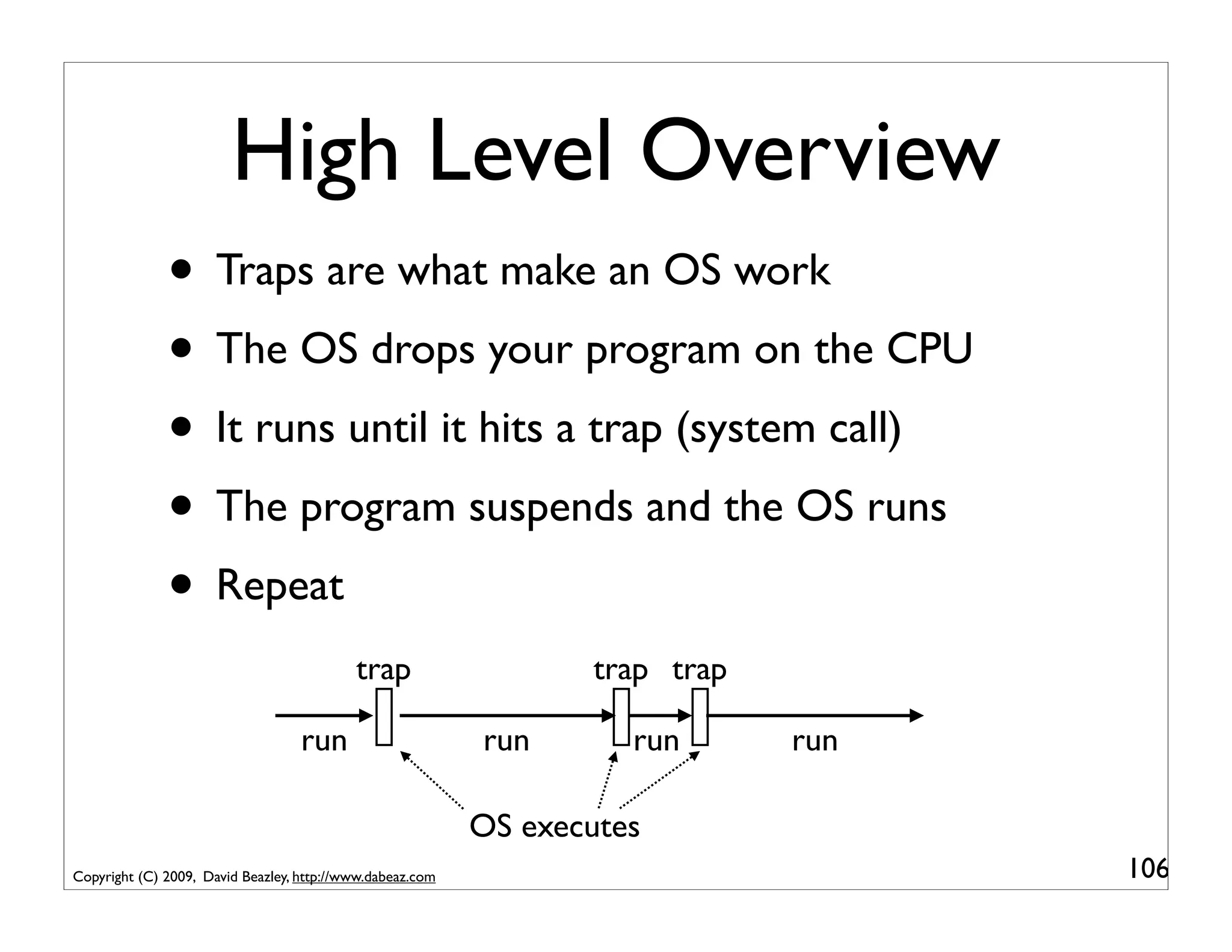 High Level Overview
              • Traps are what make an OS work
              • The OS drops your program on the CPU
              • It runs until it hits a trap (system call)
              • The program suspends and the OS runs
              • Repeat
                                           trap                   trap trap

                                   run                     run       run      run

                                                           OS executes
Copyright (C) 2009, David Beazley, http://www.dabeaz.com                            106
 