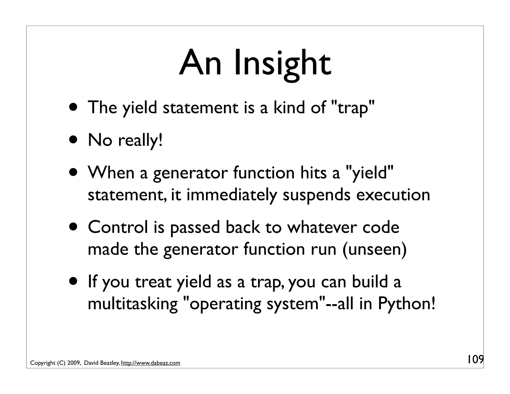 An Insight
             • The yield statement is a kind of "trap"
             • No really!
             • When a generator function hits a "yield"
                     statement, it immediately suspends execution
             • Control is passed back to whatever code
                     made the generator function run (unseen)
             • If you treat yield as a trap, you can build a
                     multitasking "operating system"--all in Python!

Copyright (C) 2009, David Beazley, http://www.dabeaz.com               109
 