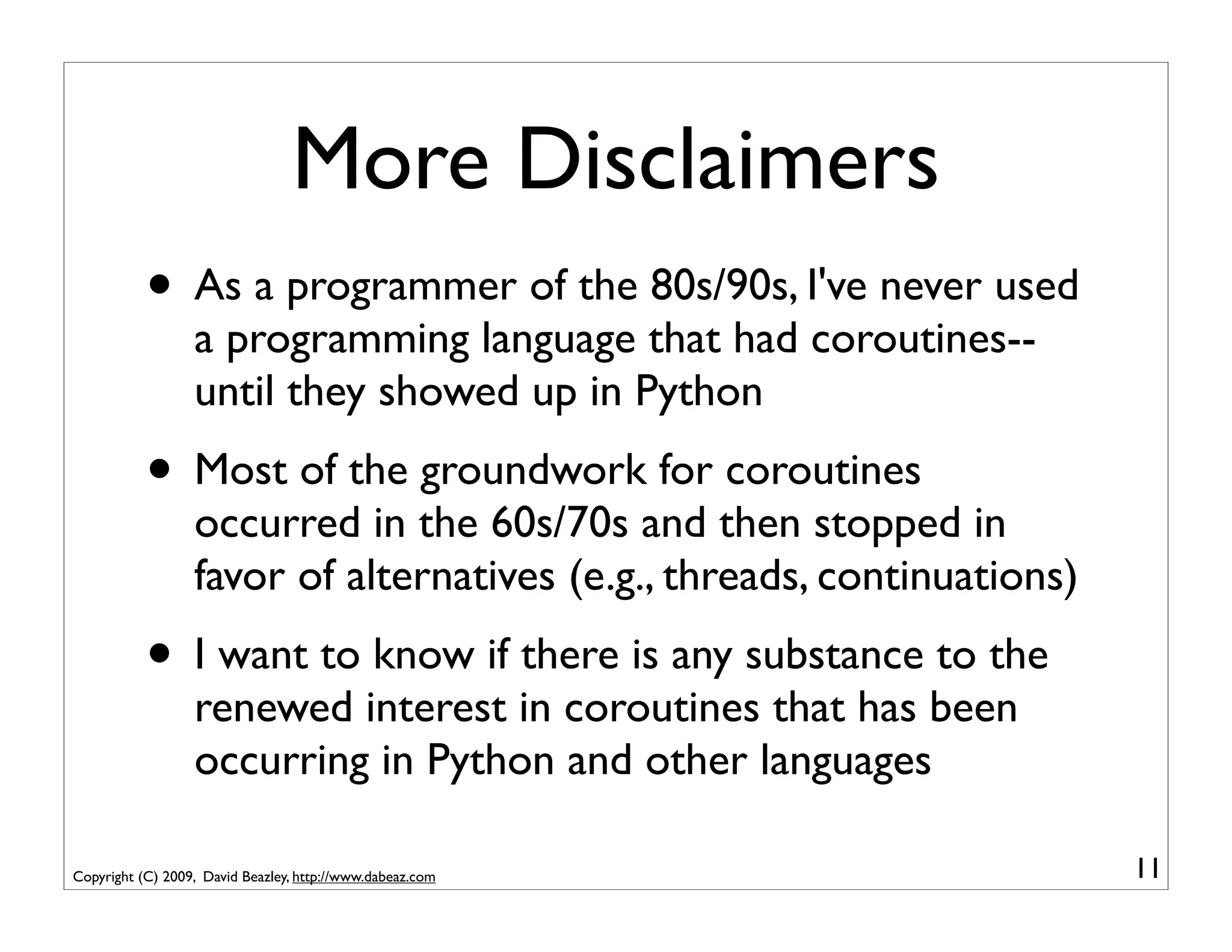 More Disclaimers
           • As a programmer of the 80s/90s, I've never used
                  a programming language that had coroutines--
                  until they showed up in Python
           • Most of the groundwork for coroutines
                  occurred in the 60s/70s and then stopped in
                  favor of alternatives (e.g., threads, continuations)
           • I want to know if there is any substance to the
                  renewed interest in coroutines that has been
                  occurring in Python and other languages

Copyright (C) 2009, David Beazley, http://www.dabeaz.com                 11
 