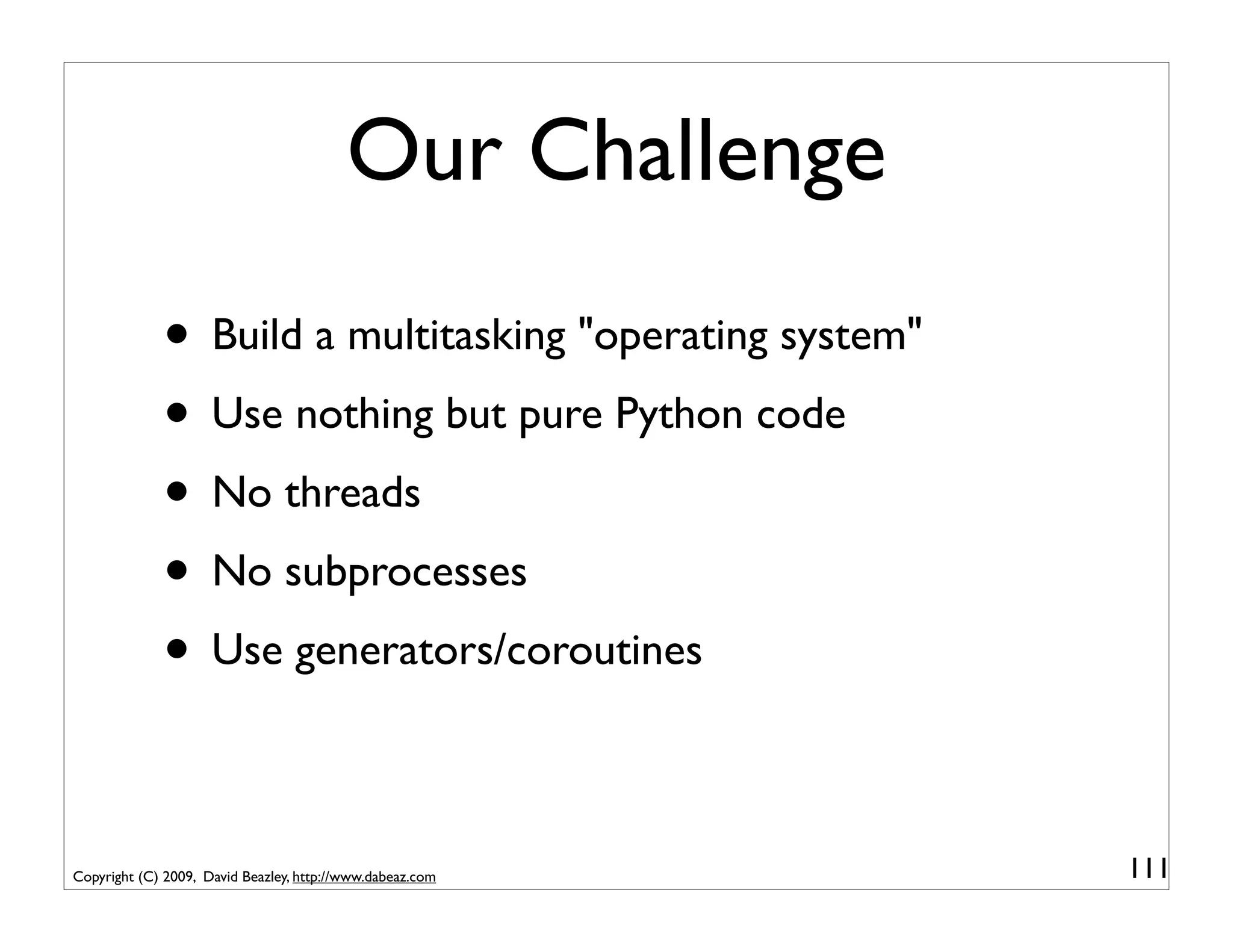 Our Challenge
             • Build a multitasking "operating system"
             • Use nothing but pure Python code
             • No threads
             • No subprocesses
             • Use generators/coroutines

Copyright (C) 2009, David Beazley, http://www.dabeaz.com   111
 