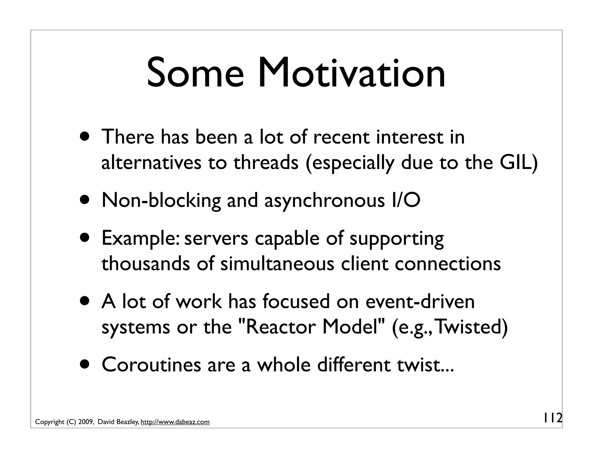 Some Motivation
             • There has been a lot of recent interest in
                     alternatives to threads (especially due to the GIL)
             • Non-blocking and asynchronous I/O
             • Example: servers capable of supporting
                     thousands of simultaneous client connections
             • A lot of work has focused on event-driven
                     systems or the "Reactor Model" (e.g., Twisted)
             • Coroutines are a whole different twist...
Copyright (C) 2009, David Beazley, http://www.dabeaz.com                   112
 