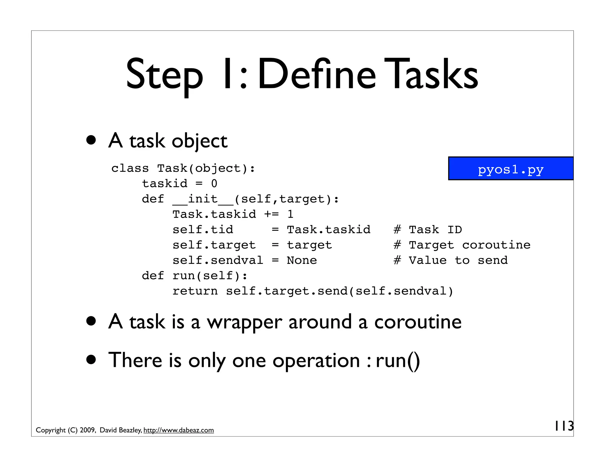 Step 1: Deﬁne Tasks
               • A task object
                       class Task(object):                             pyos1.py
                           taskid = 0
                           def __init__(self,target):
                               Task.taskid += 1
                               self.tid     = Task.taskid   # Task ID
                               self.target = target         # Target coroutine
                               self.sendval = None          # Value to send
                           def run(self):
                               return self.target.send(self.sendval)


               • A task is a wrapper around a coroutine
               • There is only one operation : run()
Copyright (C) 2009, David Beazley, http://www.dabeaz.com                          113
 