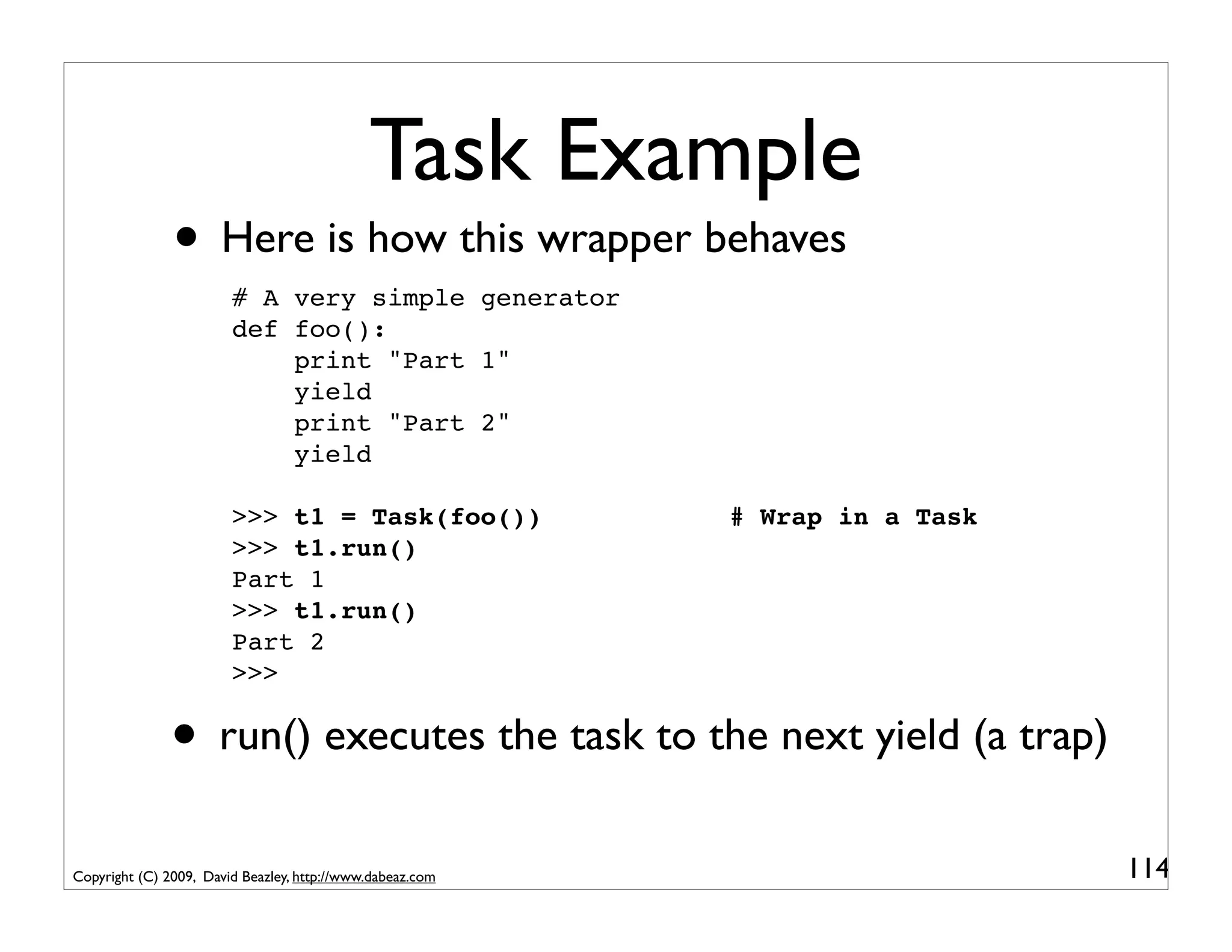 Task Example
               • Here is how this wrapper behaves
                        # A very simple generator
                        def foo():
                            print "Part 1"
                            yield
                            print "Part 2"
                            yield

                        >>> t1 = Task(foo())               # Wrap in a Task
                        >>> t1.run()
                        Part 1
                        >>> t1.run()
                        Part 2
                        >>>


               • run() executes the task to the next yield (a trap)
Copyright (C) 2009, David Beazley, http://www.dabeaz.com                      114
 