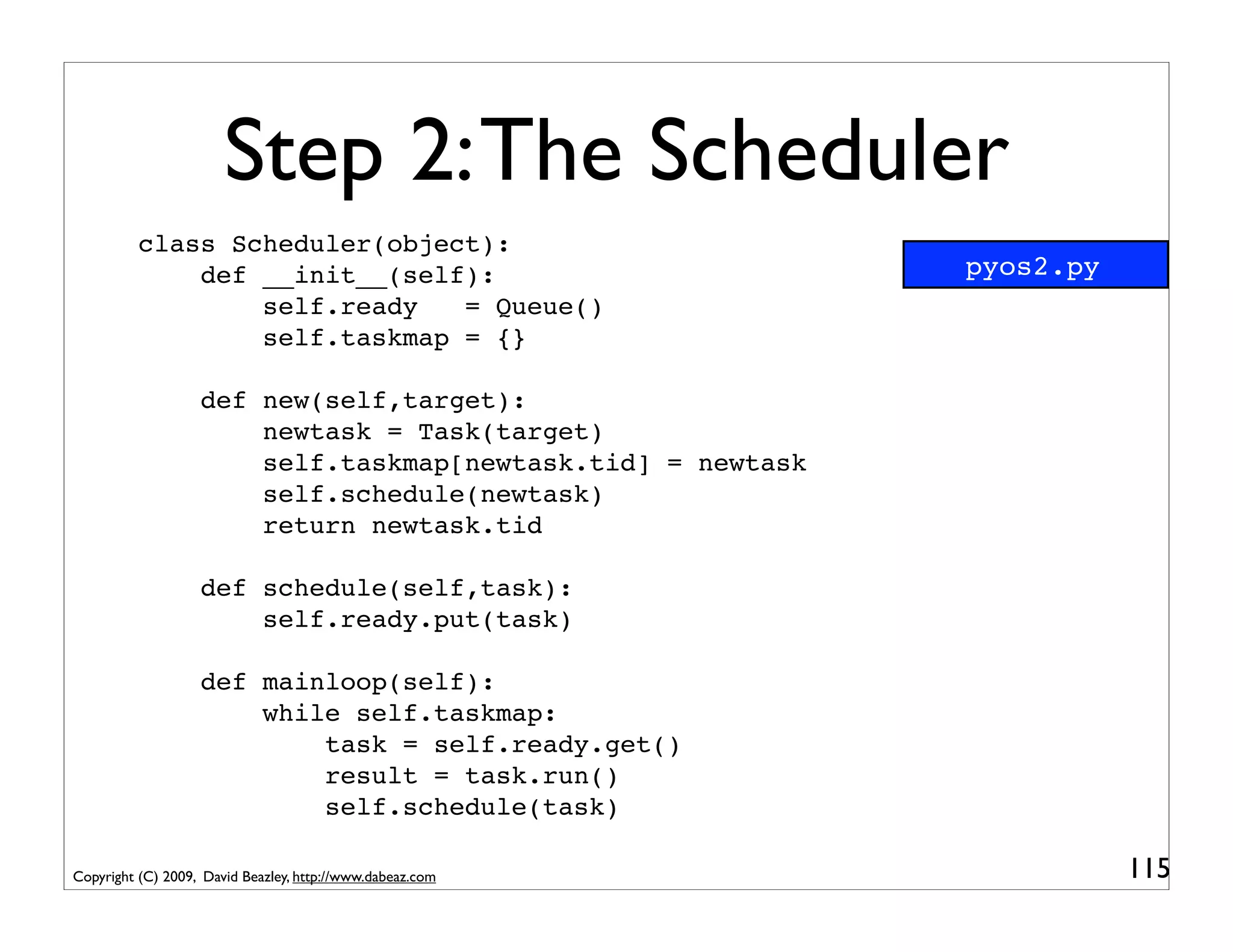 Step 2: The Scheduler
          class Scheduler(object):
              def __init__(self):                            pyos2.py
                  self.ready   = Queue()
                  self.taskmap = {}

                   def new(self,target):
                       newtask = Task(target)
                       self.taskmap[newtask.tid] = newtask
                       self.schedule(newtask)
                       return newtask.tid

                   def schedule(self,task):
                       self.ready.put(task)

                   def mainloop(self):
                       while self.taskmap:
                           task = self.ready.get()
                           result = task.run()
                           self.schedule(task)

Copyright (C) 2009, David Beazley, http://www.dabeaz.com                115
 