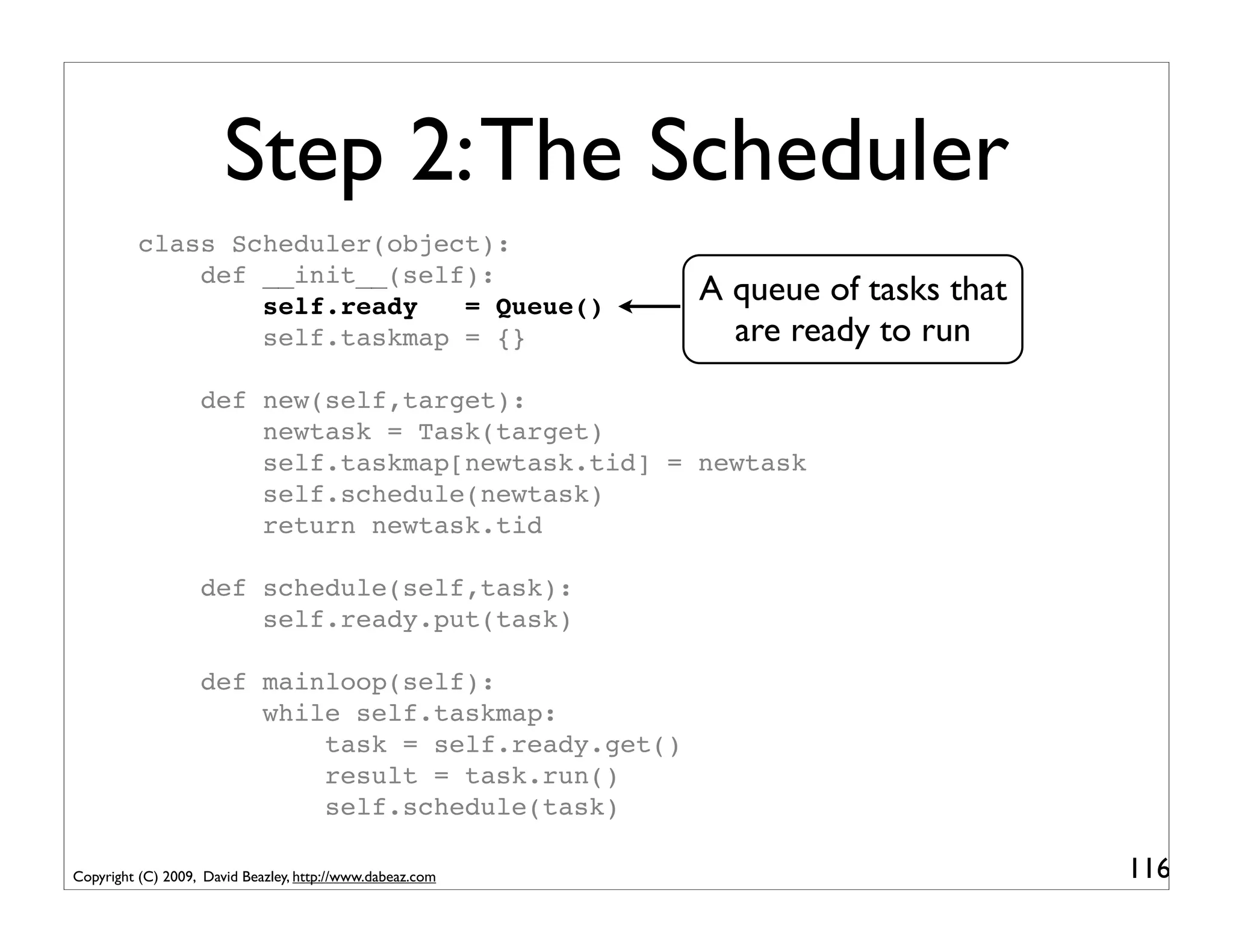 Step 2: The Scheduler
          class Scheduler(object):
              def __init__(self):
                  self.ready   = Queue()
                                                           A queue of tasks that
                  self.taskmap = {}                          are ready to run
                   def new(self,target):
                       newtask = Task(target)
                       self.taskmap[newtask.tid] = newtask
                       self.schedule(newtask)
                       return newtask.tid

                   def schedule(self,task):
                       self.ready.put(task)

                   def mainloop(self):
                       while self.taskmap:
                           task = self.ready.get()
                           result = task.run()
                           self.schedule(task)

Copyright (C) 2009, David Beazley, http://www.dabeaz.com                           116
 