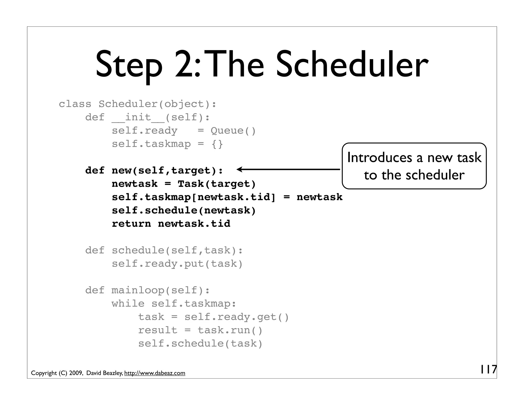 Step 2: The Scheduler
          class Scheduler(object):
              def __init__(self):
                  self.ready   = Queue()
                  self.taskmap = {}
                                                             Introduces a new task
                   def new(self,target):
                       newtask = Task(target)
                                                                to the scheduler
                       self.taskmap[newtask.tid] = newtask
                       self.schedule(newtask)
                       return newtask.tid

                   def schedule(self,task):
                       self.ready.put(task)

                   def mainloop(self):
                       while self.taskmap:
                           task = self.ready.get()
                           result = task.run()
                           self.schedule(task)

Copyright (C) 2009, David Beazley, http://www.dabeaz.com                         117
 