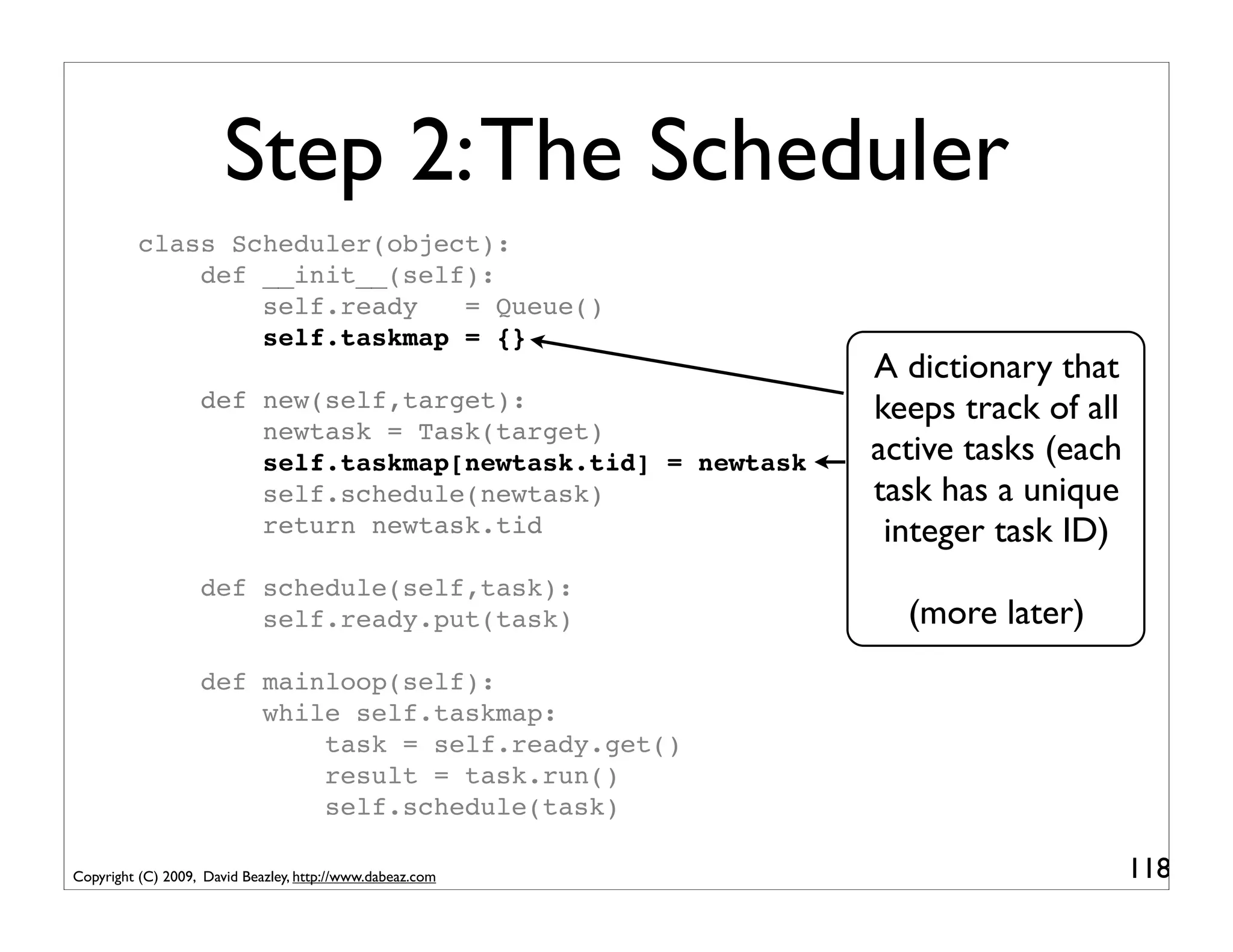 Step 2: The Scheduler
          class Scheduler(object):
              def __init__(self):
                  self.ready   = Queue()
                  self.taskmap = {}
                                                             A dictionary that
                   def new(self,target):                     keeps track of all
                       newtask = Task(target)
                       self.taskmap[newtask.tid] = newtask   active tasks (each
                       self.schedule(newtask)                task has a unique
                       return newtask.tid                     integer task ID)
                   def schedule(self,task):
                       self.ready.put(task)                    (more later)
                   def mainloop(self):
                       while self.taskmap:
                           task = self.ready.get()
                           result = task.run()
                           self.schedule(task)

Copyright (C) 2009, David Beazley, http://www.dabeaz.com                          118
 