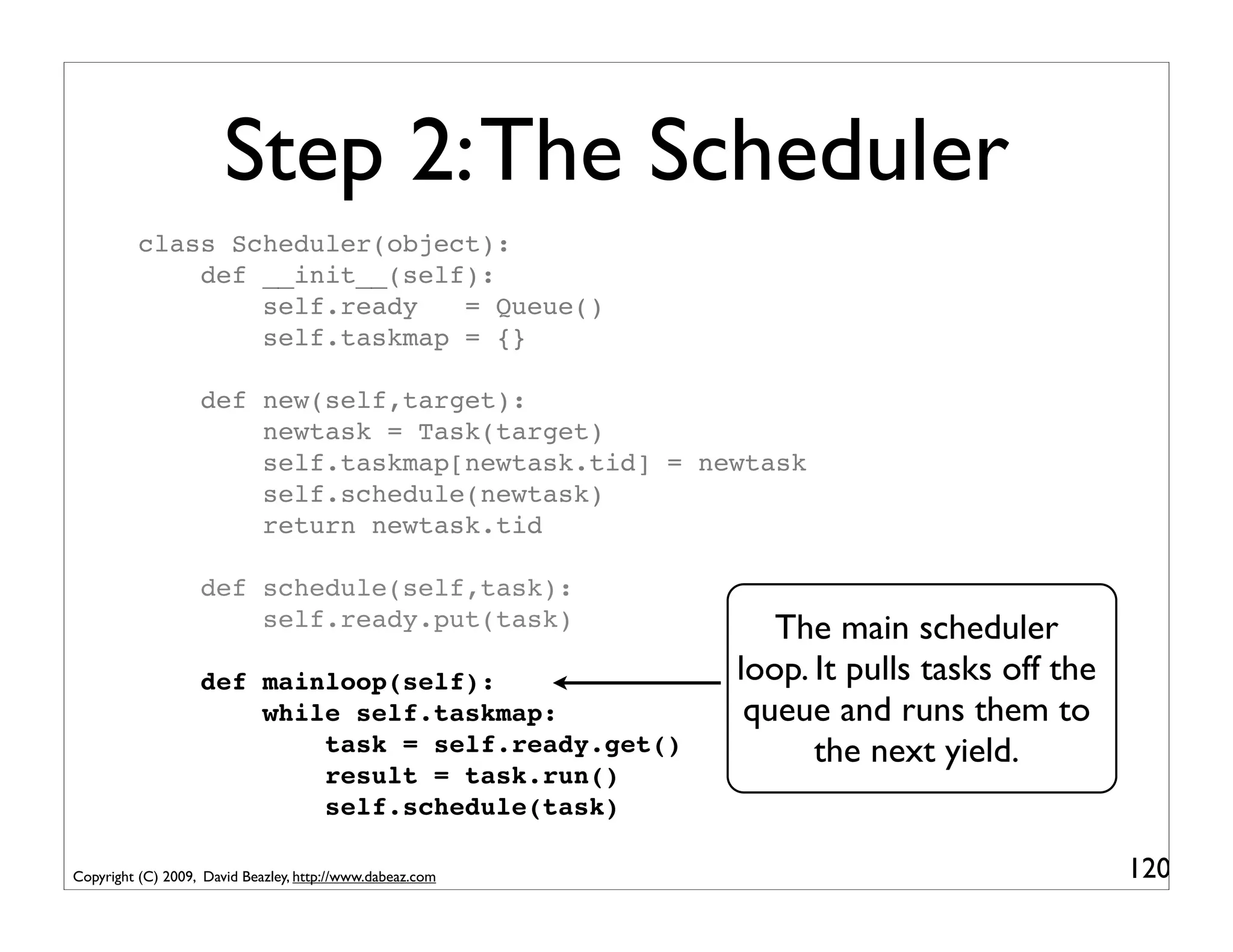 Step 2: The Scheduler
          class Scheduler(object):
              def __init__(self):
                  self.ready   = Queue()
                  self.taskmap = {}

                   def new(self,target):
                       newtask = Task(target)
                       self.taskmap[newtask.tid] = newtask
                       self.schedule(newtask)
                       return newtask.tid

                   def schedule(self,task):
                       self.ready.put(task)                   The main scheduler
                   def mainloop(self):                     loop. It pulls tasks off the
                       while self.taskmap:                  queue and runs them to
                           task = self.ready.get()               the next yield.
                           result = task.run()
                           self.schedule(task)

Copyright (C) 2009, David Beazley, http://www.dabeaz.com                                  120
 