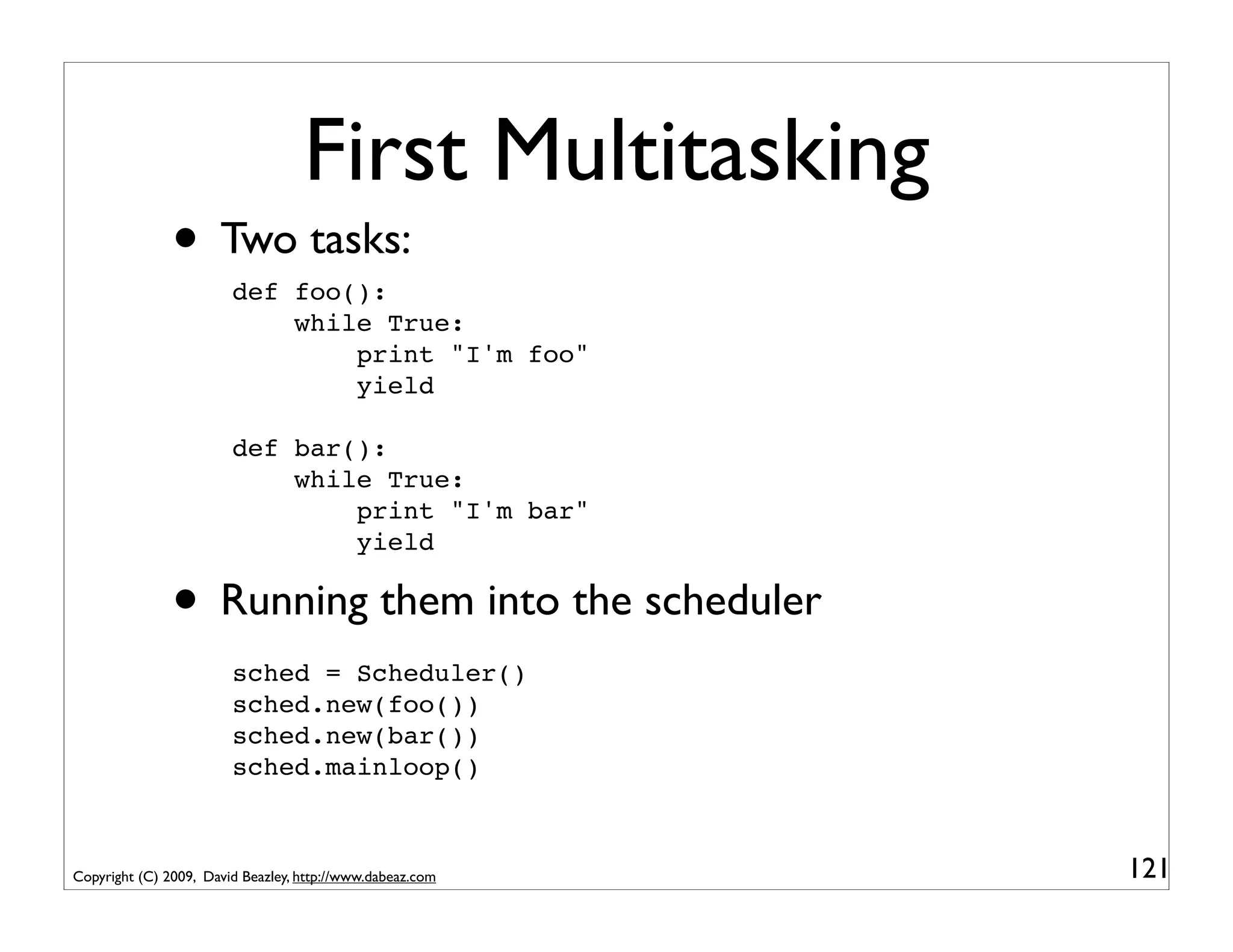 First Multitasking
               • Two tasks:
                        def foo():
                            while True:
                                print "I'm foo"
                                yield

                        def bar():
                            while True:
                                print "I'm bar"
                                yield

               • Running them into the scheduler
                        sched = Scheduler()
                        sched.new(foo())
                        sched.new(bar())
                        sched.mainloop()



Copyright (C) 2009, David Beazley, http://www.dabeaz.com   121
 