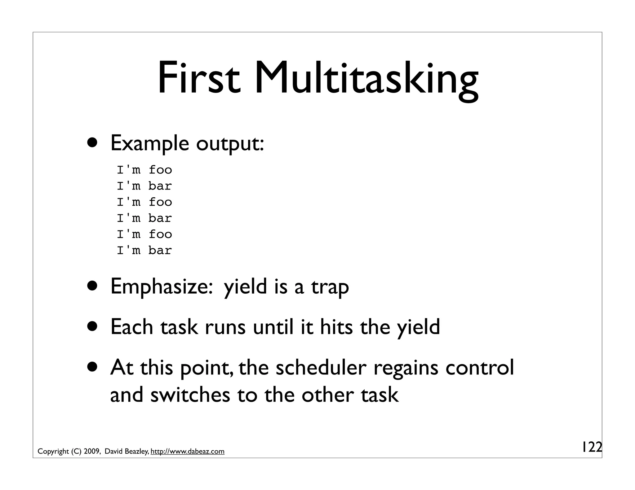 First Multitasking
              • Example output:
                       I'm       foo
                       I'm       bar
                       I'm       foo
                       I'm       bar
                       I'm       foo
                       I'm       bar


              • Emphasize: yield is a trap
              • Each task runs until it hits the yield
              • At this point, the scheduler regains control
                     and switches to the other task

Copyright (C) 2009, David Beazley, http://www.dabeaz.com       122
 