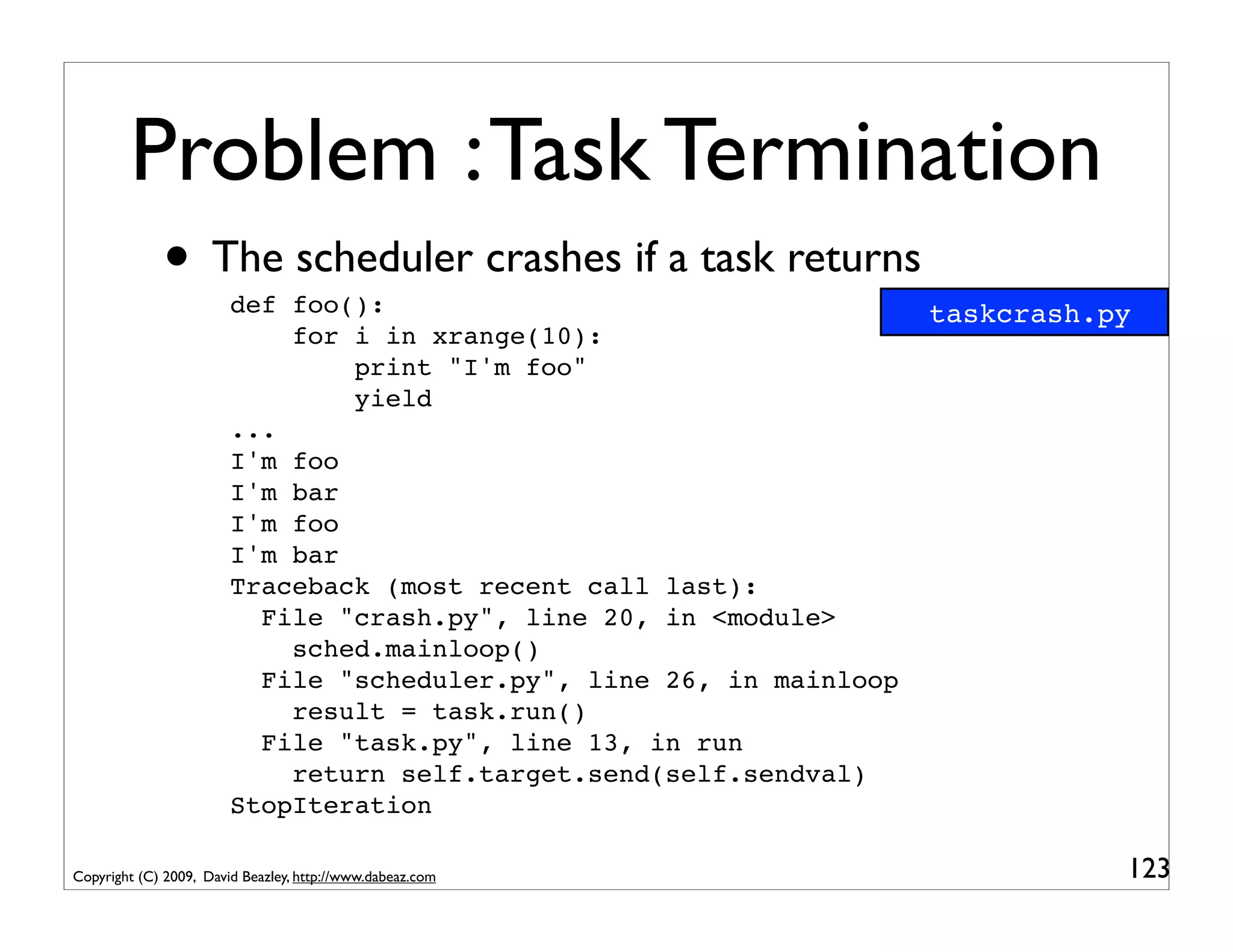 Problem : Task Termination
             • The scheduler crashes if a task returns
                        def foo():                                    taskcrash.py
                            for i in xrange(10):
                                print "I'm foo"
                                yield
                        ...
                        I'm foo
                        I'm bar
                        I'm foo
                        I'm bar
                        Traceback (most recent call last):
                          File "crash.py", line 20, in <module>
                            sched.mainloop()
                          File "scheduler.py", line 26, in mainloop
                            result = task.run()
                          File "task.py", line 13, in run
                            return self.target.send(self.sendval)
                        StopIteration

Copyright (C) 2009, David Beazley, http://www.dabeaz.com                         123
 