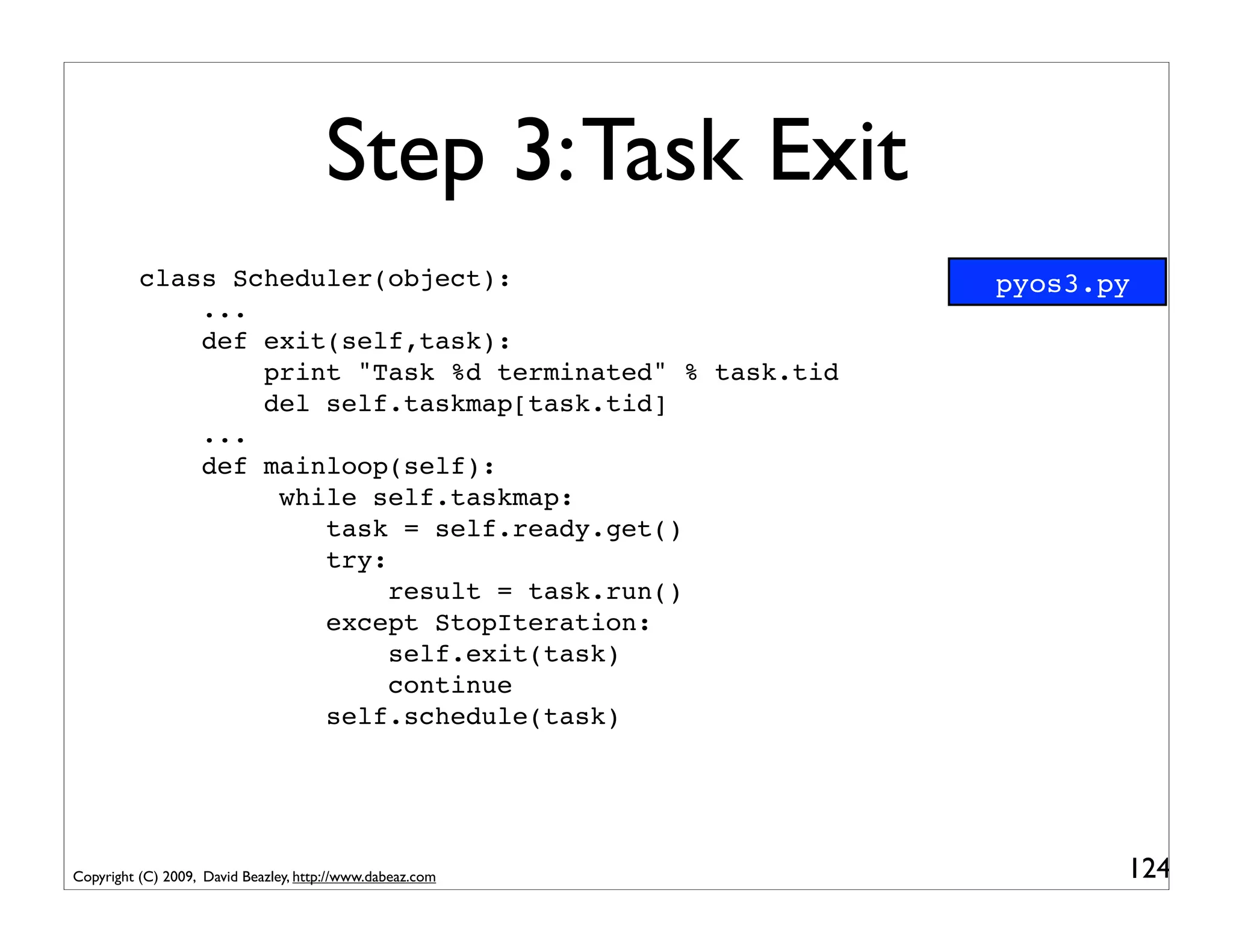 Step 3: Task Exit
          class Scheduler(object):                         pyos3.py
              ...
              def exit(self,task):
                  print "Task %d terminated" % task.tid
                  del self.taskmap[task.tid]
              ...
              def mainloop(self):
                   while self.taskmap:
                      task = self.ready.get()
                      try:
                           result = task.run()
                      except StopIteration:
                           self.exit(task)
                           continue
                      self.schedule(task)




Copyright (C) 2009, David Beazley, http://www.dabeaz.com          124
 