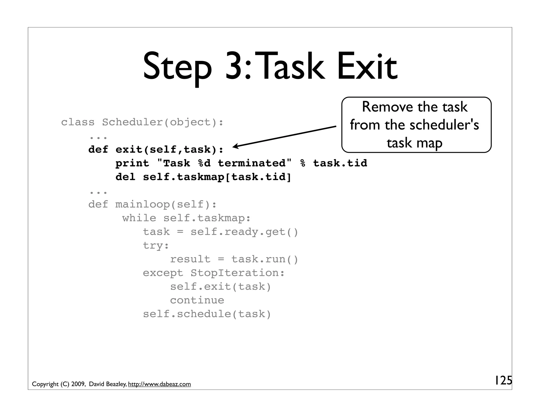 Step 3: Task Exit
                                                             Remove the task
          class Scheduler(object):                         from the scheduler's
              ...
              def exit(self,task):                              task map
                  print "Task %d terminated" % task.tid
                  del self.taskmap[task.tid]
              ...
              def mainloop(self):
                   while self.taskmap:
                      task = self.ready.get()
                      try:
                           result = task.run()
                      except StopIteration:
                           self.exit(task)
                           continue
                      self.schedule(task)




Copyright (C) 2009, David Beazley, http://www.dabeaz.com                          125
 