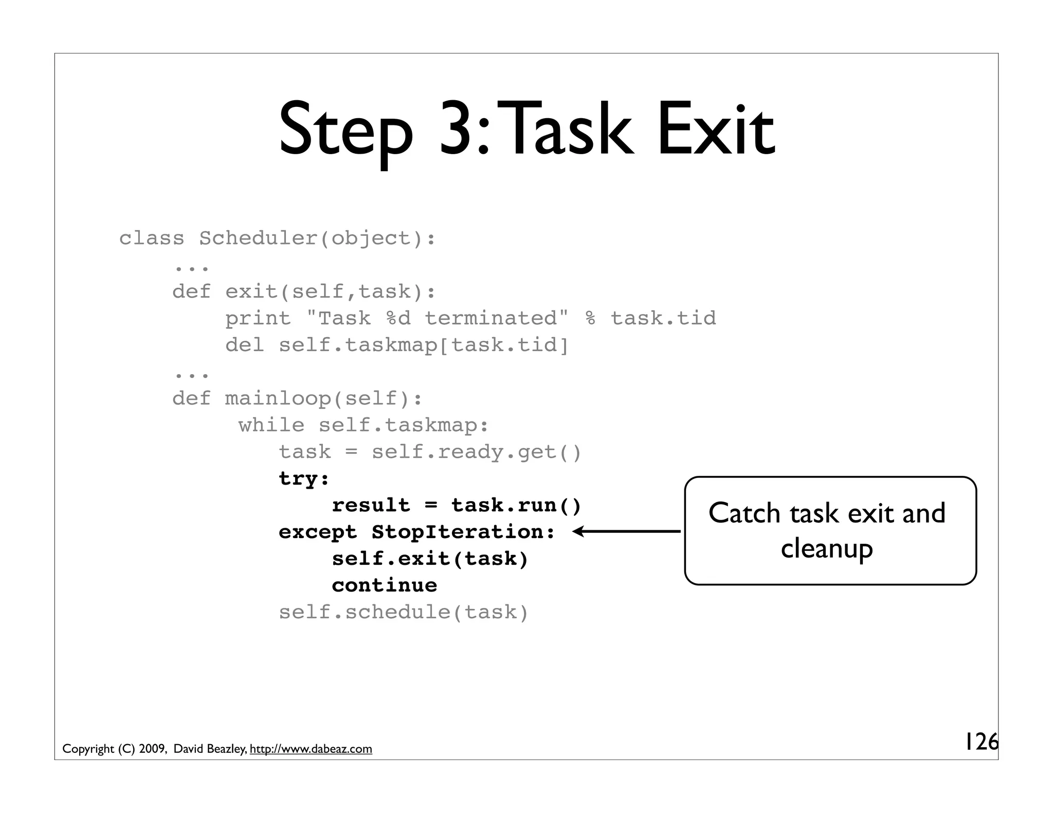 Step 3: Task Exit
          class Scheduler(object):
              ...
              def exit(self,task):
                  print "Task %d terminated" % task.tid
                  del self.taskmap[task.tid]
              ...
              def mainloop(self):
                   while self.taskmap:
                      task = self.ready.get()
                      try:
                           result = task.run()        Catch task exit   and
                      except StopIteration:
                           self.exit(task)                 cleanup
                           continue
                      self.schedule(task)




Copyright (C) 2009, David Beazley, http://www.dabeaz.com                      126
 