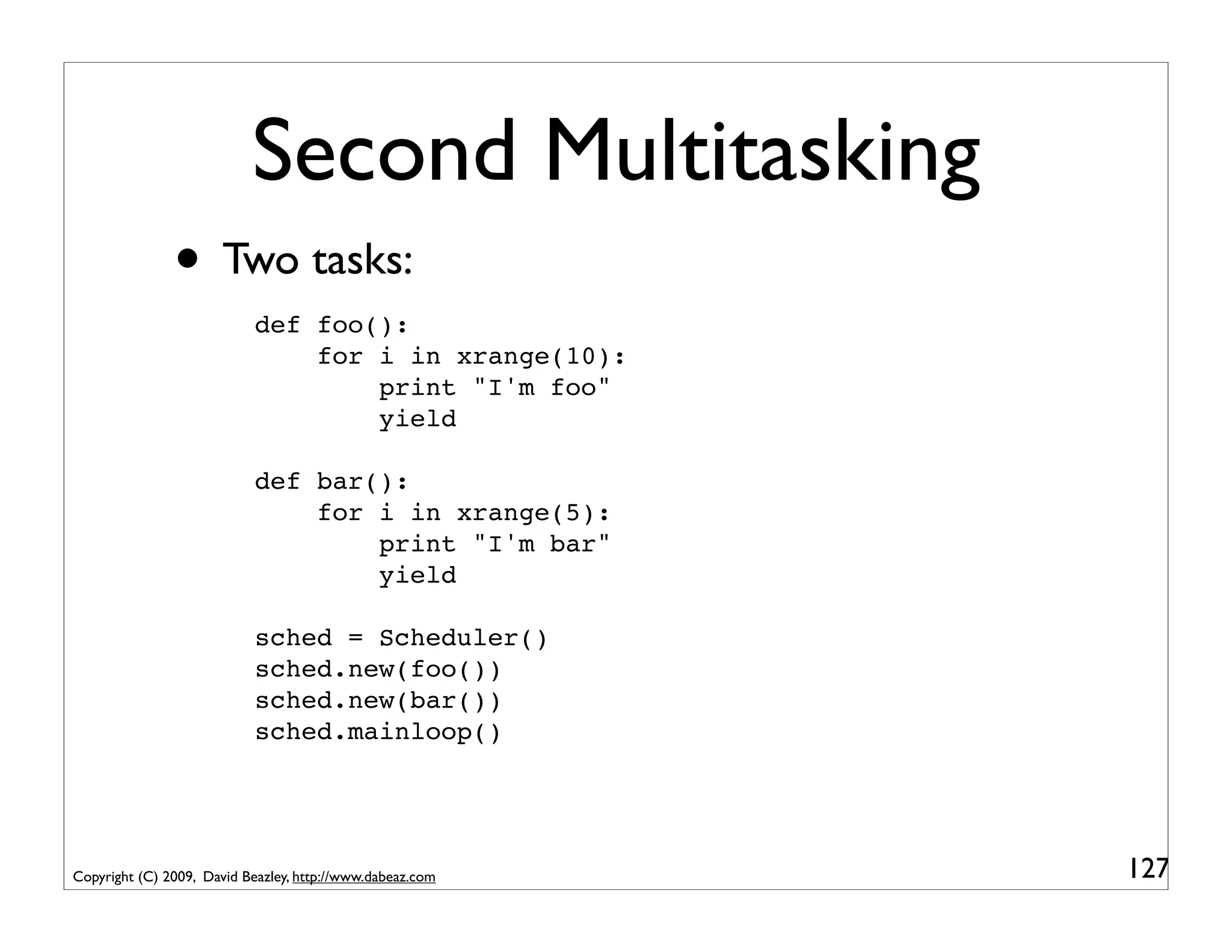 Second Multitasking
               • Two tasks:
                            def foo():
                                for i in xrange(10):
                                    print "I'm foo"
                                    yield

                            def bar():
                                for i in xrange(5):
                                    print "I'm bar"
                                    yield

                            sched = Scheduler()
                            sched.new(foo())
                            sched.new(bar())
                            sched.mainloop()




Copyright (C) 2009, David Beazley, http://www.dabeaz.com   127
 