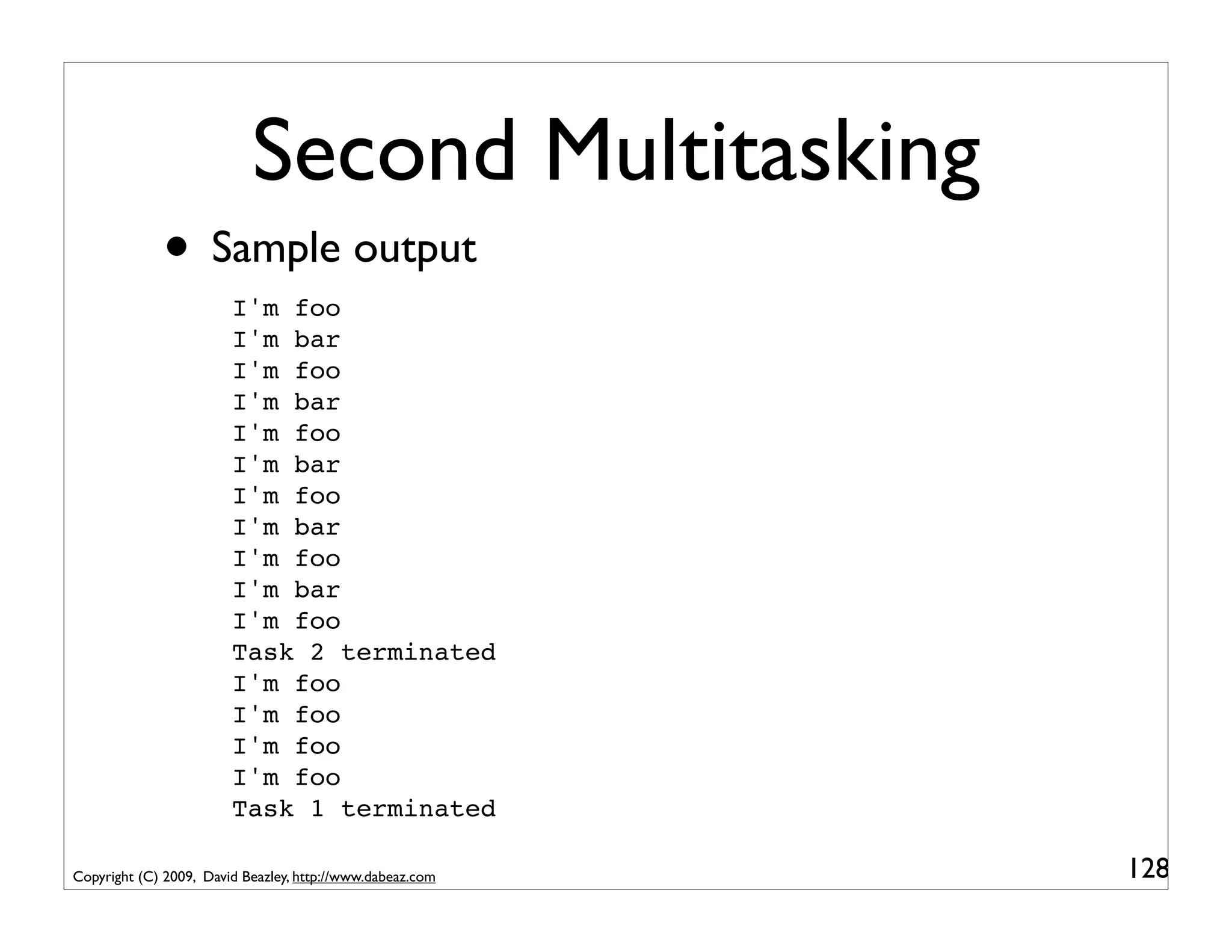 Second Multitasking
             • Sample output
                        I'm foo
                        I'm bar
                        I'm foo
                        I'm bar
                        I'm foo
                        I'm bar
                        I'm foo
                        I'm bar
                        I'm foo
                        I'm bar
                        I'm foo
                        Task 2 terminated
                        I'm foo
                        I'm foo
                        I'm foo
                        I'm foo
                        Task 1 terminated

Copyright (C) 2009, David Beazley, http://www.dabeaz.com   128
 