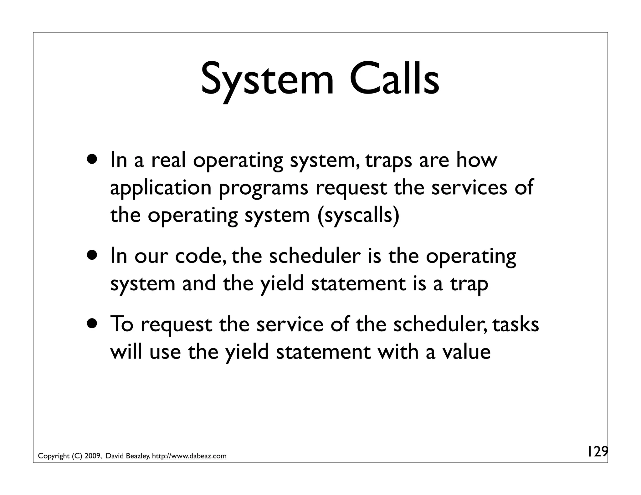 System Calls
             • In a real operating system, traps are how
                     application programs request the services of
                     the operating system (syscalls)
             • In our code, the scheduler is the operating
                     system and the yield statement is a trap
             • To request the service of the scheduler, tasks
                     will use the yield statement with a value



Copyright (C) 2009, David Beazley, http://www.dabeaz.com            129
 