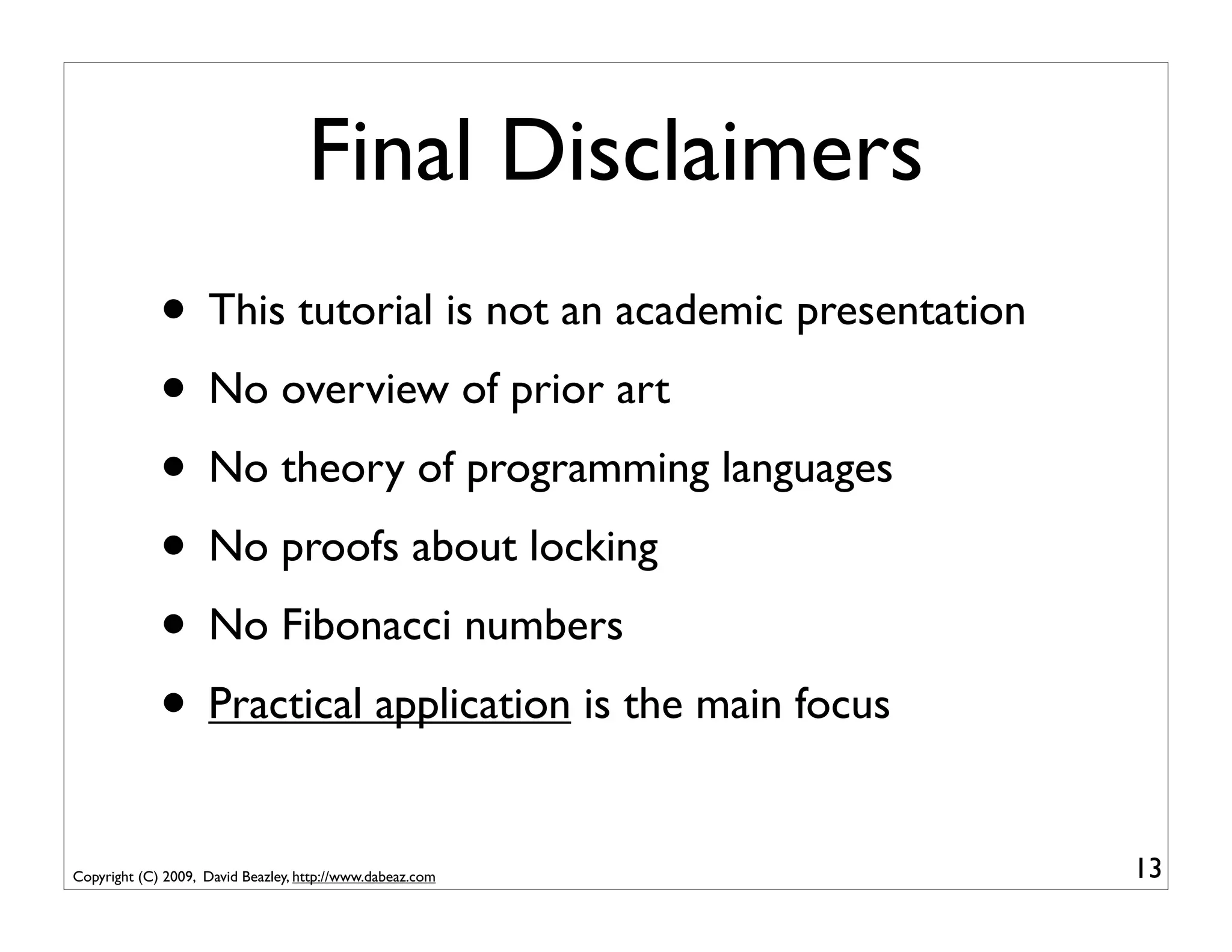 Final Disclaimers
             • This tutorial is not an academic presentation
             • No overview of prior art
             • No theory of programming languages
             • No proofs about locking
             • No Fibonacci numbers
             • Practical application is the main focus
Copyright (C) 2009, David Beazley, http://www.dabeaz.com       13
 