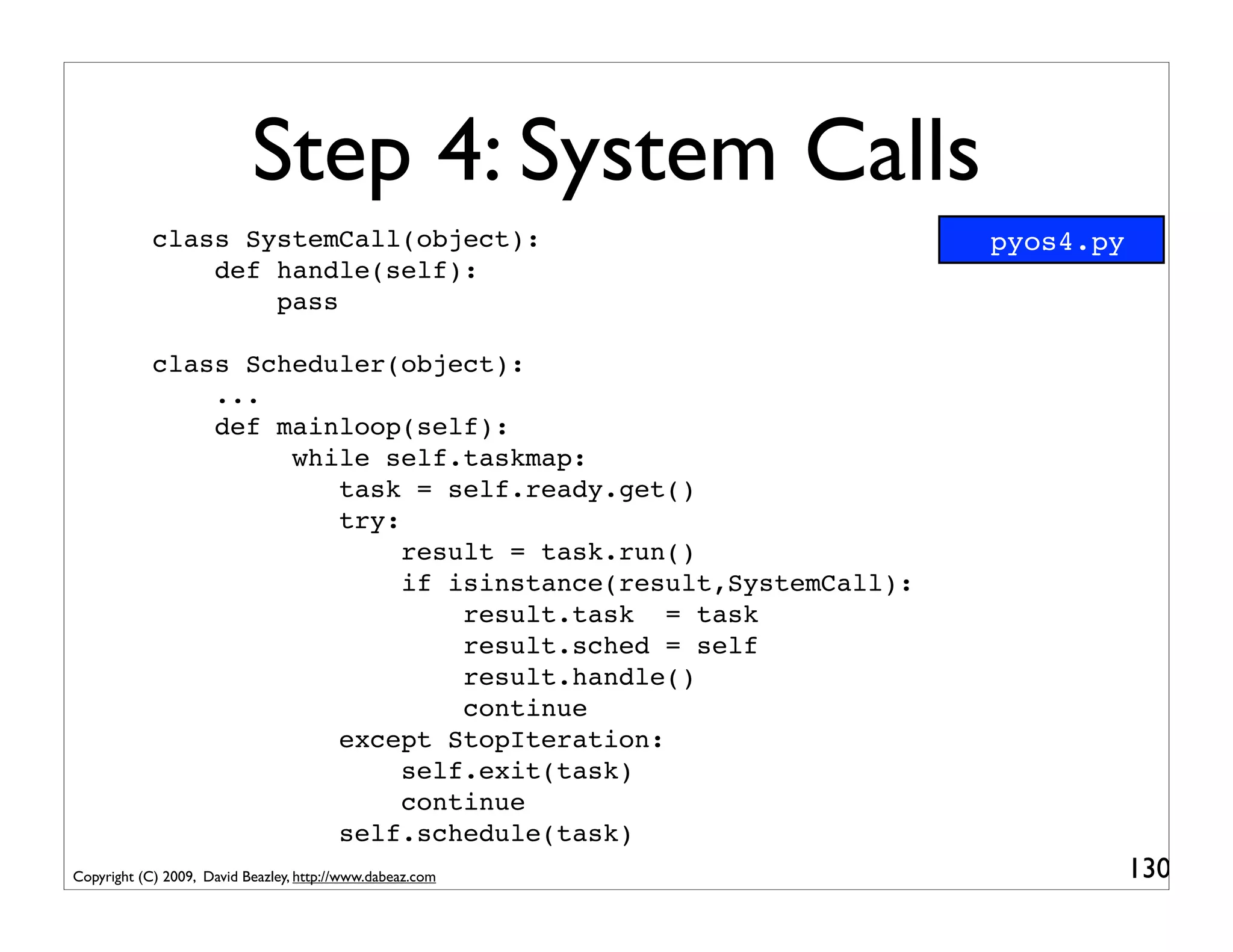 Step 4: System Calls
            class SystemCall(object):                            pyos4.py
                def handle(self):
                    pass

            class Scheduler(object):
                ...
                def mainloop(self):
                     while self.taskmap:
                        task = self.ready.get()
                        try:
                             result = task.run()
                             if isinstance(result,SystemCall):
                                 result.task = task
                                 result.sched = self
                                 result.handle()
                                 continue
                        except StopIteration:
                             self.exit(task)
                             continue
                        self.schedule(task)
Copyright (C) 2009, David Beazley, http://www.dabeaz.com                    130
 