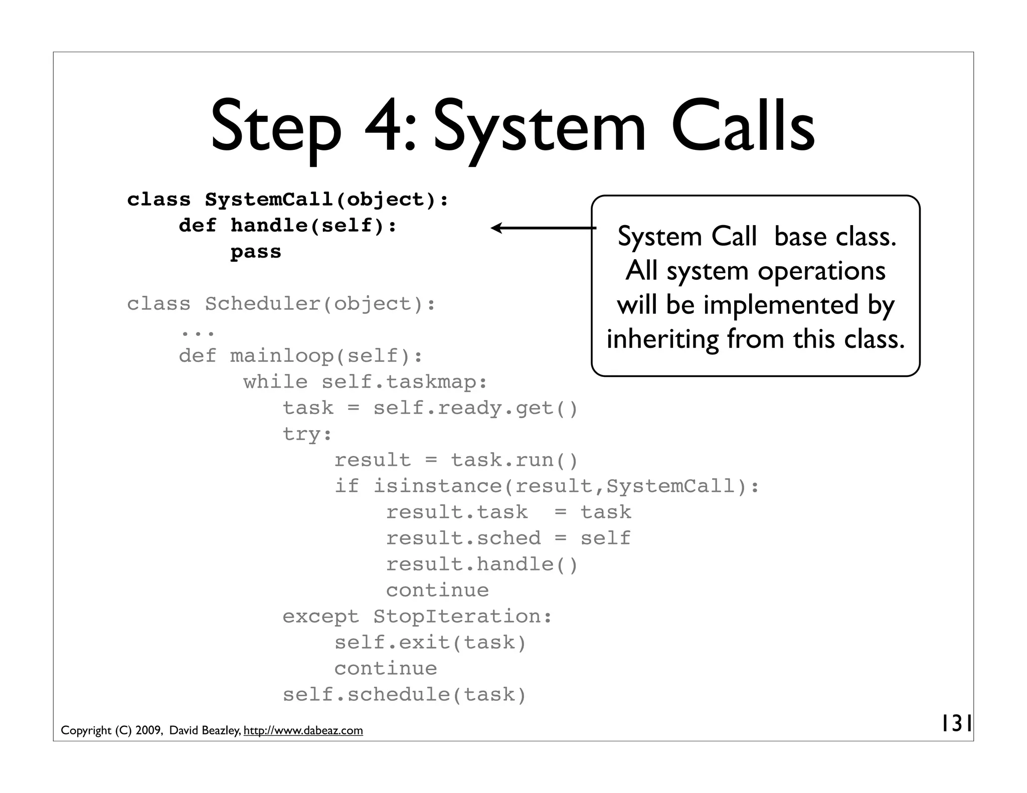 Step 4: System Calls
            class SystemCall(object):
                def handle(self):
                    pass
                                                            System Call base class.
                                                             All system operations
            class Scheduler(object):                        will be implemented by
                ...
                def mainloop(self):
                                                           inheriting from this class.
                     while self.taskmap:
                        task = self.ready.get()
                        try:
                             result = task.run()
                             if isinstance(result,SystemCall):
                                 result.task = task
                                 result.sched = self
                                 result.handle()
                                 continue
                        except StopIteration:
                             self.exit(task)
                             continue
                        self.schedule(task)
Copyright (C) 2009, David Beazley, http://www.dabeaz.com                                 131
 