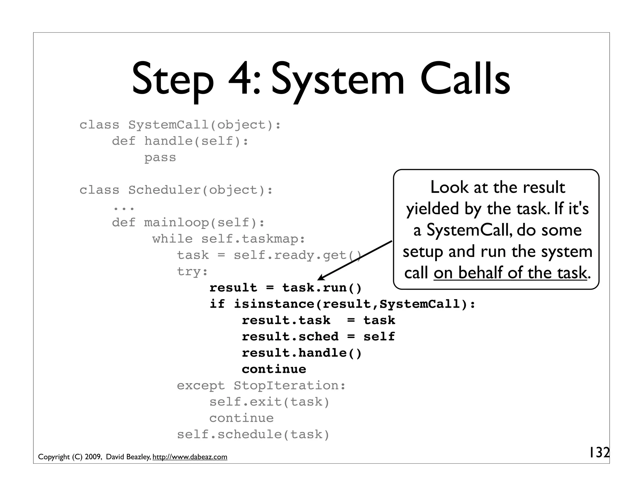 Step 4: System Calls
            class SystemCall(object):
                def handle(self):
                    pass

            class Scheduler(object):                      Look at the result
                ...                                   yielded by the task. If it's
                def mainloop(self):
                     while self.taskmap:
                                                       a SystemCall, do some
                        task = self.ready.get()      setup and run the system
                        try:                         call on behalf of the task.
                             result = task.run()
                             if isinstance(result,SystemCall):
                                 result.task = task
                                 result.sched = self
                                 result.handle()
                                 continue
                        except StopIteration:
                             self.exit(task)
                             continue
                        self.schedule(task)
Copyright (C) 2009, David Beazley, http://www.dabeaz.com                         132
 