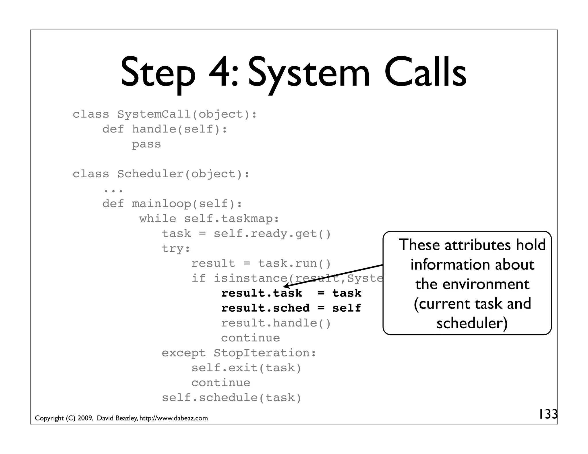 Step 4: System Calls
            class SystemCall(object):
                def handle(self):
                    pass

            class Scheduler(object):
                ...
                def mainloop(self):
                     while self.taskmap:
                        task = self.ready.get()
                        try:                             These attributes hold
                             result = task.run()           information about
                             if isinstance(result,SystemCall):
                                 result.task = task
                                                            the environment
                                 result.sched = self        (current task and
                                 result.handle()               scheduler)
                                 continue
                        except StopIteration:
                             self.exit(task)
                             continue
                        self.schedule(task)
Copyright (C) 2009, David Beazley, http://www.dabeaz.com                    133
 