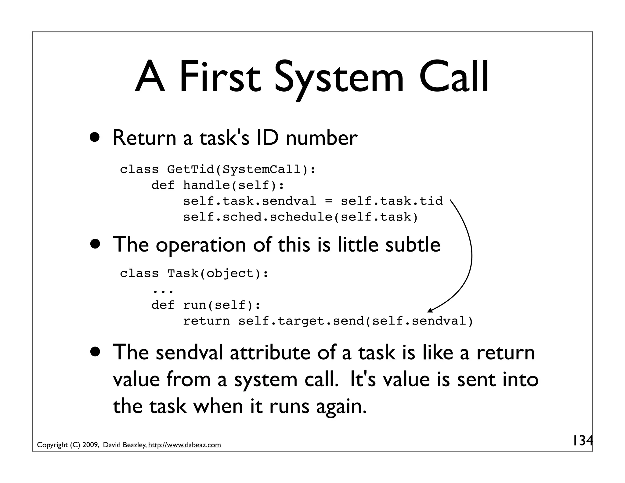 A First System Call
               • Return a task's ID number
                         class GetTid(SystemCall):
                             def handle(self):
                                 self.task.sendval = self.task.tid
                                 self.sched.schedule(self.task)

               • The operation of this is little subtle
                         class Task(object):
                             ...
                             def run(self):
                                 return self.target.send(self.sendval)


               • The sendval attribute of a task is like a return
                       value from a system call. It's value is sent into
                       the task when it runs again.
Copyright (C) 2009, David Beazley, http://www.dabeaz.com                   134
 