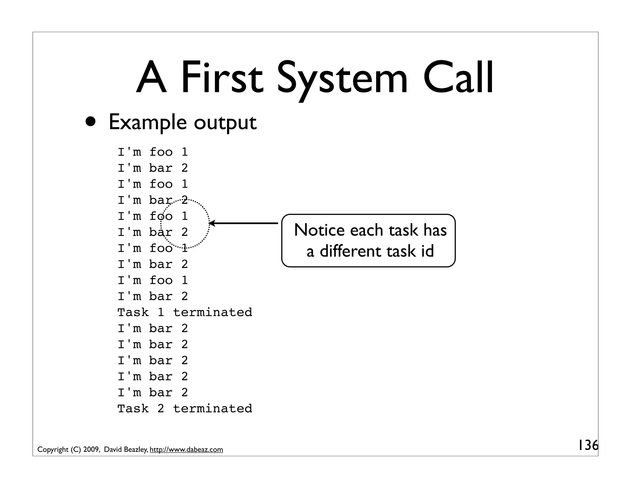 A First System Call
             • Example output
                        I'm foo 1
                        I'm bar 2
                        I'm foo 1
                        I'm bar 2
                        I'm foo 1
                        I'm bar 2                          Notice each task has
                        I'm foo 1                           a different task id
                        I'm bar 2
                        I'm foo 1
                        I'm bar 2
                        Task 1 terminated
                        I'm bar 2
                        I'm bar 2
                        I'm bar 2
                        I'm bar 2
                        I'm bar 2
                        Task 2 terminated

Copyright (C) 2009, David Beazley, http://www.dabeaz.com                          136
 