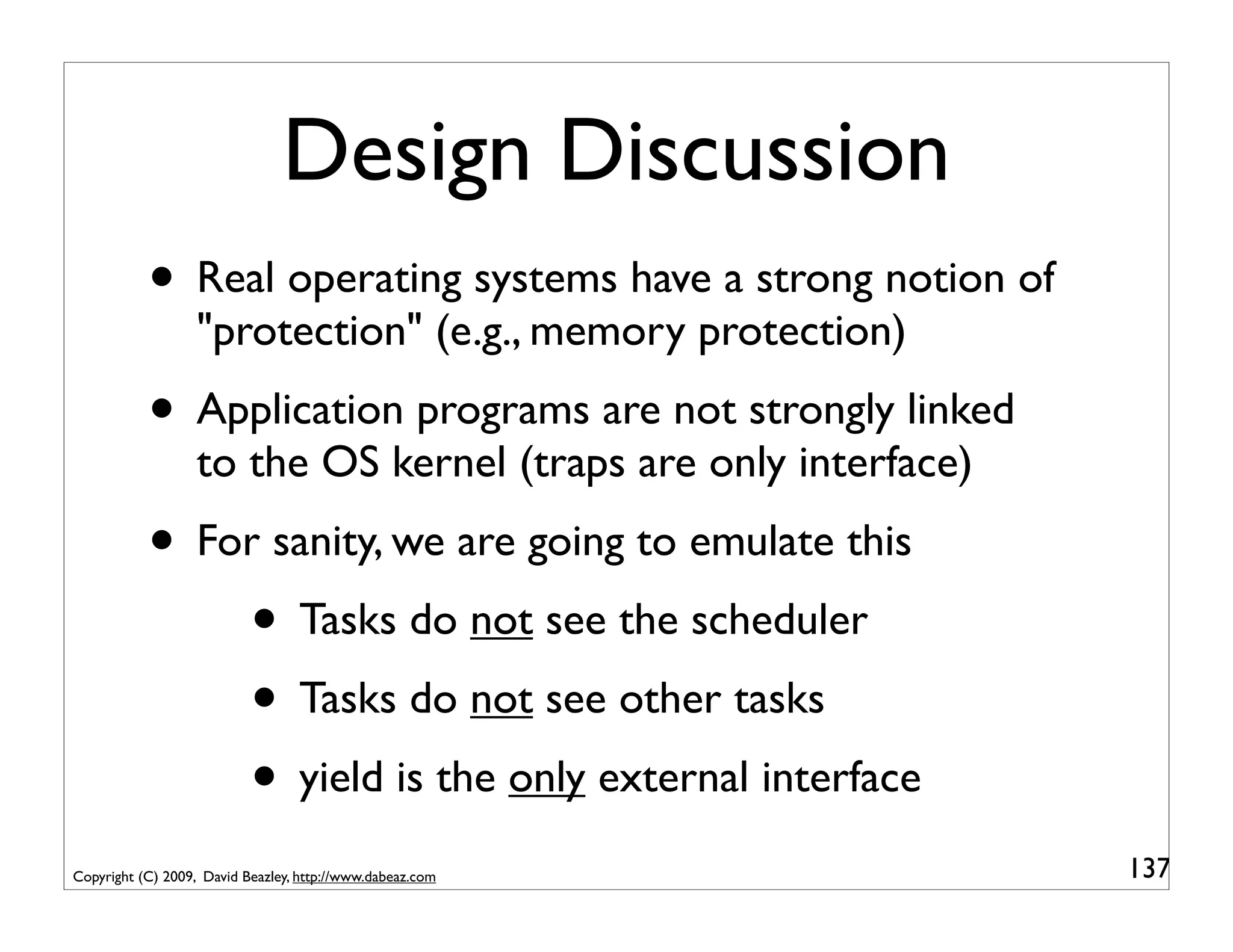 Design Discussion
           • Real operating systems have a strong notion of
                   "protection" (e.g., memory protection)
           • Application programs are not strongly linked
                   to the OS kernel (traps are only interface)
           • For sanity, we are going to emulate this
               • Tasks do not see the scheduler
               • Tasks do not see other tasks
               • yield is the only external interface
Copyright (C) 2009, David Beazley, http://www.dabeaz.com         137
 