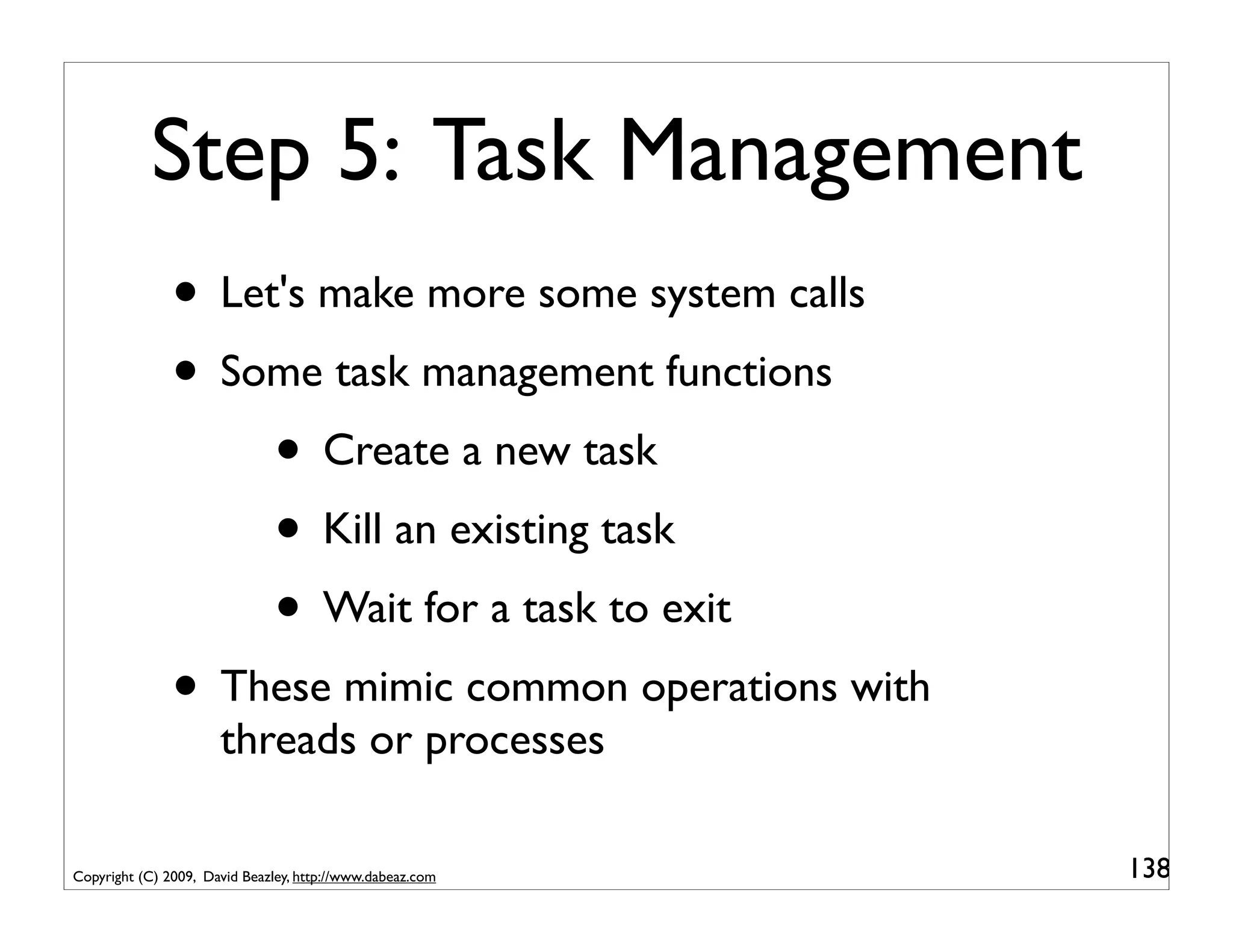 Step 5: Task Management
               • Let's make more some system calls
               • Some task management functions
                    • Create a new task
                    • Kill an existing task
                    • Wait for a task to exit
               • These mimic common operations with
                      threads or processes

Copyright (C) 2009, David Beazley, http://www.dabeaz.com   138
 