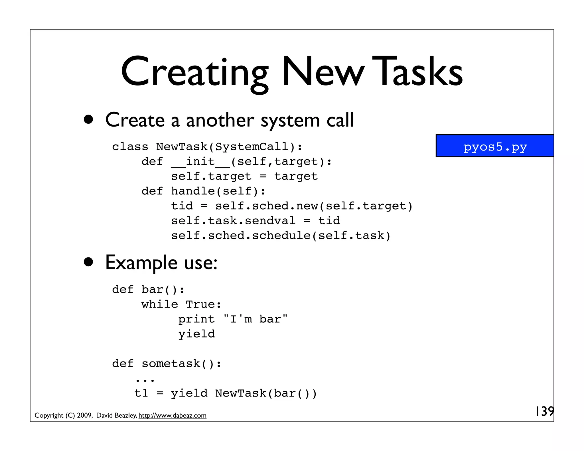 Creating New Tasks
               • Create a another system call
                         class NewTask(SystemCall):                  pyos5.py
                             def __init__(self,target):
                                 self.target = target
                             def handle(self):
                                 tid = self.sched.new(self.target)
                                 self.task.sendval = tid
                                 self.sched.schedule(self.task)

               • Example use:
                         def bar():
                             while True:
                                  print "I'm bar"
                                  yield

                         def sometask():
                            ...
                            t1 = yield NewTask(bar())
Copyright (C) 2009, David Beazley, http://www.dabeaz.com                        139
 